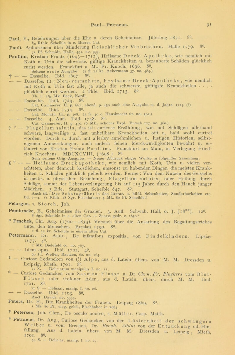 Paul P.; Belehrungen über die Ehe u. deren Geheimnisse. Jüterbog 1851. 8°. l/3 Rthlr. Scbeible in e. älteren Cat. Pauli, Aphorismen über Minderung fleischlicher Verbrechen. Halle 1779. 8°. 75 Pf. Schmidt, Halle, 491. no. 997. Paullini, Kristian Frantz (1643—1712), Heilsame D re ck - Apo thek e, wie nemlich mit Kotli 11. Urin die schwerste, gifftige Kranclcheiten u. bezauberte Schäden glücklich curirt werden. Franckfurt a. M., Fr. Knoch, 1696. 8°. Seltene erste Ausgabe! (2 fl. 12 kr. Ackermann 37. no. 484.) *j* — — Dasselbe. Ibid. 1697. 8°. — — Dasselbe, tit.: Neu-ver mehrte, lieylsame Dreck-Apotheke, wie nemlich mit Ivoth u. Urin fast alle, ja auch die schwerste, gifftigste Kranclcheiten . . . . glücklich curirt werden. 2 Thle. Ibid. 1713- 8°. Th. 1: 2,/2 Mk. Beck, Nürdl. — — Dasselbe. Ibid. 1724. 8°. Cat. Cammerer. II. p. 667; ebend. p. 450 auch eine Ausgabe m. d. Jahrz. 1714. (?) — — Dasselbe. Ibid. 1734. 8°. Cat. Monath. III. p. 308. (3 fr. 40 c. Hausknecht 61. no. 562.) — — Dasselbe. 4. Aull. Ibid. 1748. 8°. Cat. Cammerer. II. p. 450. (6 Mk., schönes Expl., Butsch 127. no. 360.)  — Flagellum salutis, das ist: curieuse Erzählung, wie mit Schlägen allerhand schwere, langweilige u. fast unheilbare Kranclcheiten offt u. bald wohl curiret worden. Durch u. durch mit allerley annehmlichen u. lustigen Historien, selbst- eigenen Anmerclcungen, auch andern feinen Merkwürdigkeiten bewährt u. er- läutert von Kristian Frantz Paullini. Franckfurt am Main, in Verlegung Fried- rich Knochens. MDCXCVIII. (1698.) 8°. Sehr seltene Orig.-Ausgabe! — Neuer Abdruck obiger Werke in folgender Sammlung: § — — Heilsame Dreckapotheke, wie nemlich mit Koth, Urin u. vielen ver- achteten, aber dennoch köstlichen, umsonst zu habenden Dingen die meisten Krank- heiten u. Schäden glücklich geheilt worden. Ferner: Von dem Nutzen des Geisseins in mediz. u. physischer Beziehung; Flagellum salutis, oder Heilung durch Schläge, sammt der Lebensverlängerung bis auf 115 Jahre durch den Hauch junger Mädchen. 3 Bde. Stuttgart, Scheible 847. 8°. Auch tit.: Der Schatzgräber in den literar. u. bildl. Seltenheiten, Sonderbarkeiten etc. Bd. 2—4. (1 Rthlr. 18 Sgr. Fischhaber; 4 Mk. 80 Pf. Scheible.) Pelargus, s. Storch, Joh. Pembrocke, E., Geheimnisse der Grazien. 3. Aufl. Schwäb. Hall, o. J. (18''). 12°. 8 Sgr. Scheible in e. alten Cat. — Zuerst gedr. c. 1850? ■ Peschek, Chr. Aug. (1760—1833), Versuch über die Ausartung des Begattungstriebes unter den Menschen. Breslau 1790. 8°. 1 fl. 12 kr. Scheible in einem alten Cat. Petermann, Dr. Andr., De infantibus expositis, von Findelkindern. Lipsiae 1677. 4°. 1 Mk. Bielefeld 60. no. 767. — — Idem opus. Ibid. 1702. 4b. 60 Pf. Weller, Bautzen, 62. no. 164. * Curiose Gedancken von (!) Alpe, aus d. Latein, übers, von IM. M. Dressden u. Leipzig, Mieth, 1701. 8°. 72 S. — Deliciarum manipulus I. no. 11, — Curiöse Gedancken vom Saarnen-F1 usse u. Dr. Chm. Fr. PincJcers vom Blut- t 1 u s s e oder Goldner Ader, aus d. Latein, übers, durch M. M. Ibid. 1701. 8°. 71 S. — Deliciar. manip. I. no. 26. — — Dasselbe. Ibid. 1703. 8°. Auct. Davids, no. 5333. Peters, Dr. H., Die Krankheiten der Frauen. Leipzig 1869. 8b.- 1 Mk. 80 Pf., eleg. gebd., Fischhaber in 1884. Petersen, Joh. Chm., De osculo nocivo, s. Müller, Casp. Matth. Petraeus, Dr. Aug., Curiose Gedancken von der Lüsternheit der schwängern Weiber u. vom Brechen, Dr. Beruh. Albini von der Entzückung od. Hin- fallung. Aus d. Latein, übers, von M. M. Dressden u. Leipzig Mieth 1701. 8«. v ’ ’ 54 S. — Deliciar. manip. I. no. 27.