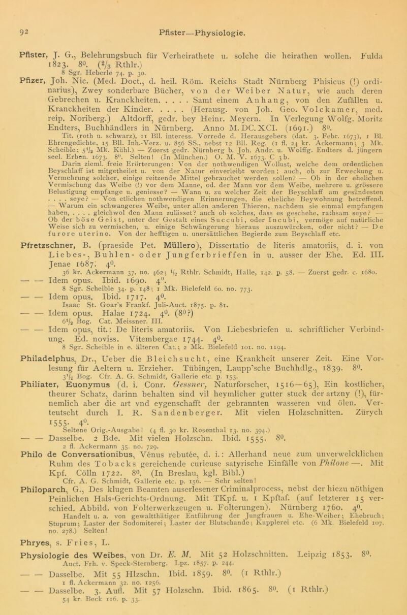 Pfister, J. G., Belehrungsbuch für Verheirathete u. solche die heirathen wollen. Fulda 1823. 8«. (2/3 Rthlr.) 8 Sgr. Heberle 74. p. 30. Pfizer, Joh. Nie. (Med. Doct., d. heil. Röm. Reichs Stadt Nürnberg Phisicus (!) Ordi- narius), Zwey sonderbare Bücher, von der Weiber Natur, wie auch deren Gebrechen u. Kranclcheiten Samt einem Anhang, von den Zufällen u. Kranckheiten der Kinder (Herausg. von Joh. Geo. Volckamer, med. reip. Noriberg.) Altdorff, gedr. bey Heinr. Meyern. In Verlegung Wolfg. Moritz Endters, Buchhändlers in Nürnberg. Anno M. DC. XCI. (1691.) 8Ü. Tit, (roth u. schwarz), 11 Bll. interess. Vorrede d. Herausgebers (dat. 3. Febr. 1673), 1 Bl. Ehrengedichte, 15 Bll. Inh.-Verz. u. 856 SS., nebst 12 Bll. Reg. (1 fl. 24 kr. Ackermann; 3 Mk. Sclieible; 5‘/a Mk. Kühl.) — Zuerst gedr. Nürnberg b. Joh. Andr. u. Wolffg. Endters d. jüngern seel. Erben. 1673. 8- Selten! (In München.) O. M. V. 1673. C 3b. Darin zieml. freie Erörterungen: Von der nothwendigen Wollust, welche dem ordentlichen Beyschlaff ist mitgetheilet u. von der Natur einverleibt worden: auch, ob zur Erweckung u. Vermehrung solcher, einige reitzende Mittel gebrauchet werden sollen? —- Ob in der ehelichen Vermischung das Weibe (!) vor dem Manne, od. der Mann vor dem Weibe, mehrere u. grössere Belustigung empfange u. geniesse? — Wann u. zu welcher Zeit der Beyschlaff am gesündesten .... seye? — Von etlichen nothwendigen Erinnerungen, die eheliche Bey Wohnung betreffend. — Warum ein schwangeres Weibe, unter allen anderen Thieren, nachdem sie einmal empfangen haben, .... gleichwol den Mann zulässet? auch ob solches, dass es geschehe, rathsam seye? - Ob der böse Geist, unter der Gestalt eines Succubi, oder Incubi, vermöge auf natürliche Weise sich zu vermischen, u. einige Schwängerung hieraus auszuwürcken, oder nicht? — De furore uterino. Von der hefftigen u. unersättlichen Begierde zum Beyschlaff etc. Pfretzschner, B. (praeside Pet. Müllero), Dissertatio de literis amatoriis, d. i. von Liebes-, Buhlen- oder Jungferbrieffen in u. ausser der Ehe. Ed. III. Jenae 1687. 40. 36 kr. Ackermann 37. no. 462; '/•> Rthlr. Schmidt, Halle, 142. p. 58. — Zuerst gedr. c. 1680. — — Idem opus. Ibid. 1690. 4. 8 Sgr, Sclieible 34. p. 148; 1 Mk. Bielefeld 60. no. 773. — — Idem opus. Ibid. 1717. 4°. Isaac St. Goar’s Frankf. Juli-Auct. 1875. p. 81. — — Idem opus. Halae 1724. 4°. (8°?) ö’/a Bog. Cat. Meissner. III. — — Idem opus, tit.: De literis amatoriis. Von Liebesbriefen u. schriftlicher Verbind- ung. Ed. noviss. Vitembergae 1744. 40. 8 Sgr. Scheible in e. älteren Cat.; 2 Mk. Bielefeld iox. no. 1194. Philadelphus, Dr., Ueber die Bleichsucht, eine Krankheit unserer Zeit. Eine Vor- lesung für Aeltern u. Erzieher. Tübingen, Laupp’sche Buchhdlg., 1839. 8°. 3’/j Bog. Cfr. A. G. Schmidt, Gallerie etc. p. 153. Philiater, Euonymus (d. i. Conr. Gessner, Naturforscher, 1516 — 65), Ein köstlicher, theurer Schatz, darinn behalten sind vil heymlicher gutter stuck der artzny (!), für- nemlich aber die art vnd eygenscliafft der gebrannten wasseren vnd ölen. Ver- teutscht durch I. R. Sandenberger. Mit vielen Holzschnitten. Ziirych 1555- 4°. Seltene Orig.-Ausgabe! (4 fl. 30 kr. Rosenthal 13. no. 394.) — — Dasselbe. 2 Bde. Mit vielen Holzschn. Ibid. 1555. 8°. 2 fl. Ackermann 35. no. 729. Philo de Conversationibus, Venus rebutee, d. i.: Allerhand neue zum unverwelcklichen Ruhm des Tobacks gereichende curieuse satyrische Einfalle von Philone—. Mit Kpf. Cölln 1722. 8°. (In Breslau, kgl. Bibi.) Cfr. A. G. Schmidt, Gallerie etc. p. 156. — Sehr selten! Philoparch, G., Des klugen Beamten auserlesener Criminalprocess, nebst der hiezu nöthigen Peinlichen Hals-Gerichts-Ordnung. Mit TKpf. u. 1 Kpftaf. (auf letzterer 15 ver- schied. Abbild, von Folterwerkzeugen u. Folterungen). Nürnberg 1760. 40. Handelt u. a. von gewaltthätiger Entführung der Jungfrauen u. Ehe-Weiber; Ehebruch; Stuprum; Laster der Sodomiterei; Laster der Blutschande; Kupplerei etc. (6 Mk. Bielefeld 107. no. 278.) Selten! Phryes, s. Fries, L. Physiologie des Weibes, von Dr. E. M. Mit 52 Holzschnitten. Leipzig 1853. 8°. Auct. Frh. v. Speck-Stcrnbcrg. Lpz. 1857. p. 244. Dasselbe. Mit 55 Hlzschn. Ibid. 1859. 8°. (1 Rthlr.) 1 fl. Ackermann 32. no. 1256. — — Dasselbe. 3. Aull. Mit 57 Holzschn. Ibid. 1865* 8Ü. (1 Rthlr.) 54 kr. Beck 116. p. 33.