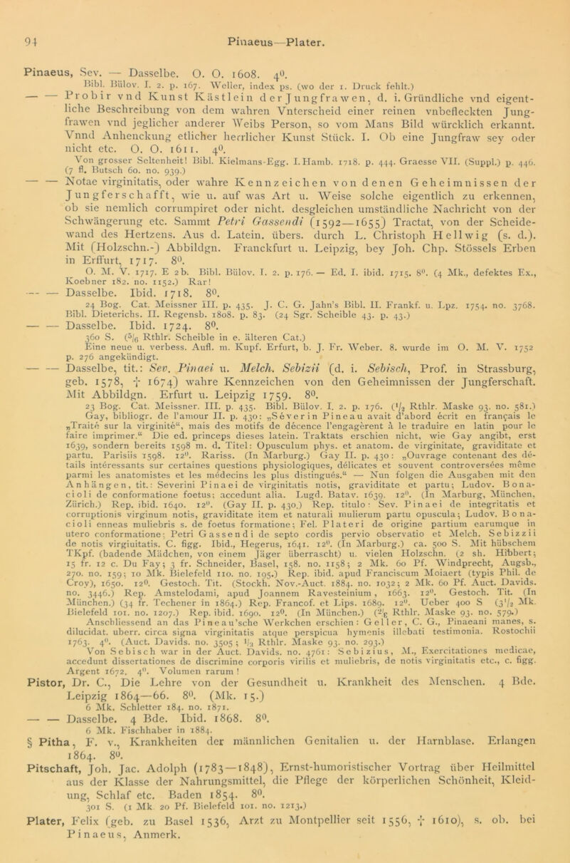 Pinaeus, Sev. — Dasselbe. O. O. 1608. 4O. Bibi. Bülov. I. 2. p. 167. Weller, index ps. (wo der 1. Druck fehlt.) — Probir vnd Kunst Kästlein der Jungfrawen, d. i. Gründliche vnd eigent- liche Beschreibung von dem wahren Vnterscheid einer reinen vnbefleckten Jung- frawen vnd jeglicher anderer Weibs Person, so vom Mans Bild würcklich erkannt. V nnd Anhenclcung etlicher herrlicher Kunst Stück. I. Ob eine Jungfraw sey oder nicht etc. O. O. 1611. 4b. \ on grosser Seltenheit! Bibi. Kielmans-Egg. I.Hamb. 1718. p. 444. Graesse VII. (Suppl.) p. 446. (7 fl. Butsch 60. no. 939.) — Notae virginitatis, oder wahre Kennzeichen von denen Geheimnissen der J un gfer s c h afft, wie u. auf was Art u. Weise solche eigentlich zu erkennen, ob sie nemlich corrumpiret oder nicht, desgleichen umständliche Nachricht von der Schwängerung etc. Sarnrnt Petri Gassencli (1592 —1655) Tractat, von der Scheide- wand des Hertzens. Aus d. Latein, übers, durch L. Christoph Hellwig (s. d.). Mit (Holzschn.-) Abbildgn. Franckfurt u. Leipzig, bey Joh. Chp. Stössels Erben in Erffurt, 1717. 8°. O. M. V. 1717. E 2 b. Bibi. Biilov. T. 2. p. 176.— Ed. I. ibid. 1715. 8°. (4 Mk., defektes Ex., Koebner 182. no. 1152.) Rar! —- — Dasselbe. Ibid. 1718. 8°. 24 Bog. Cat. Meissner III. p. 435. J. C. G. Jahn’s Bibi. II. Frankf. u. Lpz. 1754. no. 3768. Bibi. Dieterichs. II. Regensb. 1808. p. 83. (24 Sgr. Scheible 43. p. 43.) — — Dasselbe. Ibid. 1724. 8°. 360 S. (5/o Rthlr. Scheible in e. älteren Cat.) Eine neue u. verbess. Aufl. m. Ivupf. Erfurt, b. J. Fr. Weber. 8. wurde im O. M. V. 1752 p. 276 angekiindigt. — — Dasselbe, tit.: Sev. Pinaei u. Melch. Sebizii (d. i. Sebiscli, Prof, in Strassburg, geb. 1578, y 1674) wahre Kennzeichen von den Geheimnissen der Jungferschaft. Mit Abbildgn. Erfurt u. Leipzig 1759. 8°. 23 Bog. Cat. Meissner. III. p. 435. Bibi. Bülov. I. 2. p. 176. OI2 Rthlr. Maske 93. no. 581.) Gay, bibliogr. de l’amour II. p. 430: „Severin Pi ne au avait d’abord ecrit en franfais le „Traite sur la virginite“, mais des motifs de decence l’engagerent ä le traduire en latin pour le faire imprimer.“ Die ed. princeps dieses latein. Traktats erschien nicht, wie Gay angibt, erst 1639, sondern bereits 1598 m. d. Titel: Opusculum phys. et anatom. de virginitate, graviditate et partu. Parisiis 1598. 12°. Rariss. (In Marburg.) Gay II. p. 430: „Ouvrage contenant des de- tails interessants sur certaines questions physiologiques, delicates et souvent controversües meine parmi les anatomistes et les medecins les plus distinguös.“ — Nun folgen die Ausgaben mit den Anhängen, tit.: Severini Pinaei de virginitatis notis, graviditate et partu; Ludov. Bona- cioli de conformatione foetus; accedunt alia. Lugd. Batav. 1639. 120. (In Marburg, München, Zürich.) Rep. ibid. 1640. 12°. (Gay II. p. 430.) Rep. titulo: Sev. Pinaei de integritatis et corruptionis virginum notis, graviditate item et naturali mulierum partu opuscula; Ludov. Bona- cioli enneas muliebris s. de foetus formatione; Fel. Plateri de origine partium earumque in utero conformatione; Petri Gassendi de septo cordis pervio observatio et Melch. Sebizzii de notis virgiuitatis. C. figg. Ibid., Plegerus, 1641. 12°. (In Marburg.) ca. 500 S. Mit hübschem TKpf. (badende Mädchen, von einem Jäger überrascht) u. vielen Holzschn. (2 sh. Hibbert; 15 fr. 12 c. Du Fay; 3 fr. Schneider, Basel, 158. no. 1x58; 2 Mk. 60 Pf. Windprecht, Augsb., 270. no. 159; 10 Mk. Bielefeld 110. no. 195.) Rep. ibid. apud Franciscum Moiaert (typis Phil, de Crov), 1650. 12O. Gestoch. Tit. (Stockh. Nov.-Auct. 1884. no. 1032; 2 Mk. 60 Pf. Auct. Davids, no. 3446.) Rep. Amstelodami, apud Joannem Ravesteinium, 1663. 12°. Gestoch. Tit. (In München.) (34 fr. Techener in 1864.) Rep. Francof. et Lips. 1689. 120. Ucber 400 S (3’/a Mk. Bielefeld 101. no. 1207.) Rep. ibid. 1690. 12°. (In München.) (‘-/g Rthlr. Maske 93. no. 579*1 Anschliessend an das Pineau’sche Werkchen erschien: Geller, C. G., Pinaeani inanes, s. dilucidat. uberr. circa signa virginitatis atque perspicua liymenis illebati testimonia. Rostochii 1763. 40. (Auct. Davids, no. 3505 ; l/u Rthlr. Maske 93. no. 293.) Von Sebisch war in der Auct. Davids, no. 4761: Sebizius, M., Exercitationes medicae, accedunt dissertationes de discrimine corporis virilis et muliebris, de notis virginitatis etc., c. figg- Argent 1672. 40. Volumen rarum ! Pistor, Dr. C., Die Lehre von der Gesundheit u. Krankheit des Menschen. 4 Bde. Leipzig 1864—66. 8°. (Mk. 15.) 6 Mk. Schietter 184. no. 1871. —- — Dasselbe. 4 Bde. Ibid. 1868. 8°. 6 Mk. Fischhaber in 1884. § Pitha, F. v., Krankheiten der männlichen Genitalien u. der Harnblase. Erlangen 1864. 8«. Pitschaft, Job. Jac. Adolph (1783 — 1848), Ernst-humoristischer Vortrag über Heilmittel aus der Klasse der Nahrungsmittel, die Pflege der körperlichen Schönheit, Kleid- ung, Schlaf etc. Baden 1854. 8°. 301 S. (1 Mk. 20 Pf. Bielefeld xoi. no. 1213.) Plater, Felix (geb. zu Basel 1536, Arzt zu Montpellier seit 1556, y 1610), s. ob. bei Pinaeus, Anmerk.