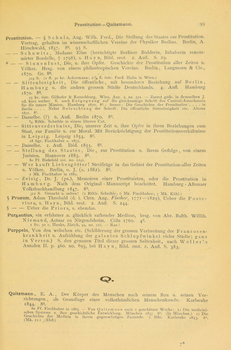 Prostitution. — § Schulz, Aug. Willi. Ferch, Die Stellung des Staates zur Prostitution. Vortrag, gehalten im wissenschaftlichen Vereine der Physiker Berlins. Berlin, A. Hirschwald, 1857. 8°. 93 S. Schuwitz, Madame Elise (berüchtigte Berliner Buhlerin, Inhaberin renom- mirter Bordelle, J 1798), s. Hayn, Bibi. erot. 2. Aull. S. 29. * — — Sinnenlust, Die, u. ihre Opfer. Geschichte der Prostitution aller Zeiten u. Völker. Hrsg, von einem philantropischen Vereine. Berlin, Langmann & Cie., 1870. Gr. 80. 324 S. (1 fl. 30 kr. Ackermann: 2’[t fl. östr. Ferd. Halm in Wien.) — — Sittenlosigkeit, Die öffentliche, mit besonderer Beziehung auf Berlin, Hamburg u. die andern grossen Städte Deutschlands. 4. Aufl. Hamburg 1870. 8°. 25 kr. östr. Gilhofer & Ranschburg, Wien, Anz. 2. no. 521. — Zuerst gedr. in demselben J. od. kurz vorher. S. auch Entgegnung auf die gleichnamige Schrift des Central-Ausschusses für die innere Mission. Hamburg 1870. 8U.; fernei : Die Geschichte der Prostitution'. ... in Berlin .... Nebst Beleuchtung der Schrift: Die öffentliche Sittenlosigkeit etc. Altona 1871. 8°. — — Dasselbe. (?) 6. Aufl. Berlin 1870. 8°. 1 /fi Rthlr. Scheible in einem älteren Cat. — — Sittenverderbniss, Die, unserer Zeit u. ihre Opfer in ihren Beziehungen zum Staat, zur Familie u. zur Moral. Mit Berücksichtigung der Prostitutionsverhältnisse in Leipzig. Leipzig 1854. 8°. 18 Sgr. Fischhaber c. 1875. — — Dasselbe. 2. Aufl. Ibid. 1855. 8°. — — Stellung des Staates, Die, zur Prostitution u. ihrem Gefolge, von einem Juristen. Hannover 1883. 8°. 80 Pf. Bielefeld 101. no. 1241. — — AVer kauft Liebesgötter! Streifzüge in das Gebiet der Prostitution-aller Zeiten u. Völker. Berlin, o. J. (c. 1882). 8°. 2 Mk. Fischhaber in 1885. — — Zeisig, Dr. J. (ps.), Memoiren einer Prostituirten, oder die Prostitution in Hamburg. Nach dem Original - Manuscript bearbeitet. Hamburg - Altonaer Volksbuchhandlung 1847. 8°. 312 S. Gesucht u. selten! (1 Rthlr. Scheible; 6 Mk. Fischhaber; 7 Alk. Kühl.) § Pruzum, Adam Theobald (d. i. Chrn. Aug. Fischet'. 1771 — 1829), Ueber die Poste- riora, s. Hayn, Bibi. erot. 2. Aull. S. 244. § — — Ueber die Priora, s. ebendas. Purgantius, ein erfahrner u. glücklich ratliender Medicus, hrsg. von Abr. Balth. AVillib. Niemand, Actuar zu Nirgendsheim. Cöln 1760. 40. 1 frc. 50 c. Hanke, Zürich, 94. no. 216. — Rar ! Purppeln, Von den welschen etc. (Schilderung der grossen Verbreitung der Franzosen- krankheit u. Aufzählung der galanten Schlupfwinkel vieler Städte; ganz in Versen.) S. den genauen Titel dieser grossen Seltenheit, nach Weller’s Annalen II. p. 460. no. 895, bei Hayn, Bibi. erot. 2. Aufl. S. 383. Quitzmann , E. A • 1 als Der Körper des Grundlage einer Menschen nach seinem Bau u. seinen Ver- volksthümlichen Menschenkunde. Karlsruhe richtungen , 1844. 80 8° Pf- Fischhaber in 1885. — \ron Quitzmann noch 2 geschätzte Werke: ij Die medicini- schen Systeme u. ihre geschichtliche Entwicklung. München 1837 8°. (In München.) 2) Die Geschichte der Medicin in ihrem gegenwärtigen Zustande. 2 Bde. Karlsruhe 184-!. 8° (Alk. 11.) (Ebd.)