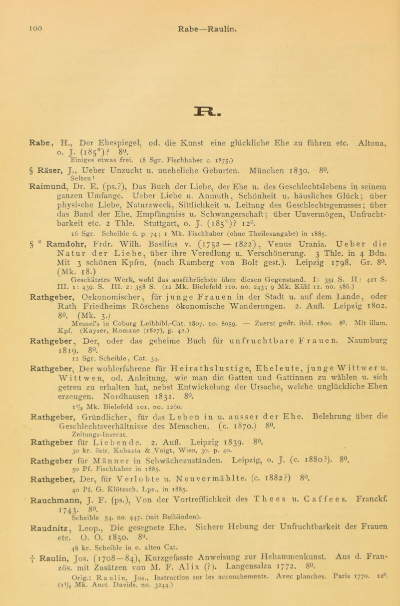 IOO Rabe—Raulin. Rabe, H., Der Ehespiegel, od. die Kunst eine glückliche Ehe zu führen etc. Altona, o. J. (185'') ? 8°. Einiges etwas frei. (8 Sgr. Fischhaber c. 1875.) § Raser, J., Ueber Unzucht u. uneheliche Geburten. München 1830. 8°. Selten 1 Raimund, Dr. E. (ps.?), Das Buch der Liebe, der Ehe u. des Geschlechtslebens in seinem ganzen Umfange. Ueber Liebe u. Anmuth, Schönheit u. häusliches Glück; über physische Liebe, Naturzweck, Sittlichkeit u. Leitung des Geschlechtsgenusses; über das Band der Ehe, Empfängniss u. Schwangerschaft; über Unvermögen, Unfrucht- barkeit etc. 2 Thle. Stuttgart, o. J. (185*)? 120. 16 Sgr. Scheible 6. p. 74; x Mk. Fischhaber (ohne Theilesangabe) in 1885. § * Ramdohr, Frdr. Willi. Basilius v. (1752— 1822), Venus Urania. Ueber die Natur der Liebe, über ihre Veredlung u. Verschönerung. 3 Thle. in 4 Bdn. Mit 3 schönen Kpfrn. (nach Ramberg von Bolt gest.). Leipzig 1798. Gr. 8°. (Mk. 18.) Geschätztes Werk, wohl das ausführlichste über diesen Gegenstand. I: 351 S. II: 421 S. III. 1: 439. S. III. 2: 358 S. (12 Mk. Bielefeld rio. no. 243; 9 Mk. Kühl 12. no. 386.) Rathgeber, Oekonomischer, für junge Frauen in der Stadt u. auf dem Lande, oder Rath Friedheims Röschens ökonomische Wanderungen. 2. Aufl. Leipzig 1802. 80. (Mk. 3.) Meusel’s in Coburg Leihbibl.-Cat. 1807. no. 8059. — Zuerst gedr. ibid. 1800. 8°. Mit illum. Kpf. (Kayser, Romane (1827), p. 42.) Rathgeber, Der, oder das geheime Buch für unfruchtbare Frauen. Naumburg 1819. 8°. 12 Sgr. Scheible, Cat. 34. Rathgeber, Der wohlerfahrene für Heirathslustige, Eheleute, junge Wittwer u. Witt wen, od. Anleitung, wie man die Gatten und Gattinnen zu wählen u. sich getreu zu erhalten hat, nebst Entwickelung der Ursache, welche unglückliche Ehen erzeugen. Nordhausen 1831. 8°. i'/j Mk. Bielefeld roi. no. 1260. Rathgeber, Gründlicher, für das Leben in u. ausser der Ehe. Belehrung über die Geschlechtsverhältnisse des Menschen, (c. 1870.) 8°. Zeitungs-Inserat. Rathgeber für Liebende. 2. Aufl. Leipzig 1839. 8°. 30 kr. östr. Kubasta & Voigt, Wien, 30. p. 40. Rathgeber für Männer in Schwächezuständen. Leipzig, o. J. (c. i88o.J). 8°. 50 Pf. Fischhaber in 1885. Rathgeber, Der, für Verlobte u. Neuvermählte, (c. 1882?) 8°. 40 Pf. G. Klötzsch, I.pz., in 1885. Rauchmann, J. F. (ps.), Von der Vortrefflichkeit des Tliees u. C affe es. Franckf. 1743- 8°- . J Scheible 54. no. 447. (mit Beibänden). Raudnitz, Leop., Die gesegnete Ehe. Sichere Hebung der Unfruchtbarkeit der Frauen etc. O. O. 1850. 8°. 48 kr. Scheible in e. alten Cat. f Raulin, Jos. (1708 — 84), Kurzgefasste Anweisung zur Hehammenkunst. Aus d. Fran- zos. mit Zusätzen von M. F. Al ix (?). Langensalza 1772. 8°. Orig.: Ra ul in, Jos., Instruction sur les accouchements. Avec planches. Paris 1770. 12°. (i‘/2 Mk. Auct. Davids, no. 3244.)