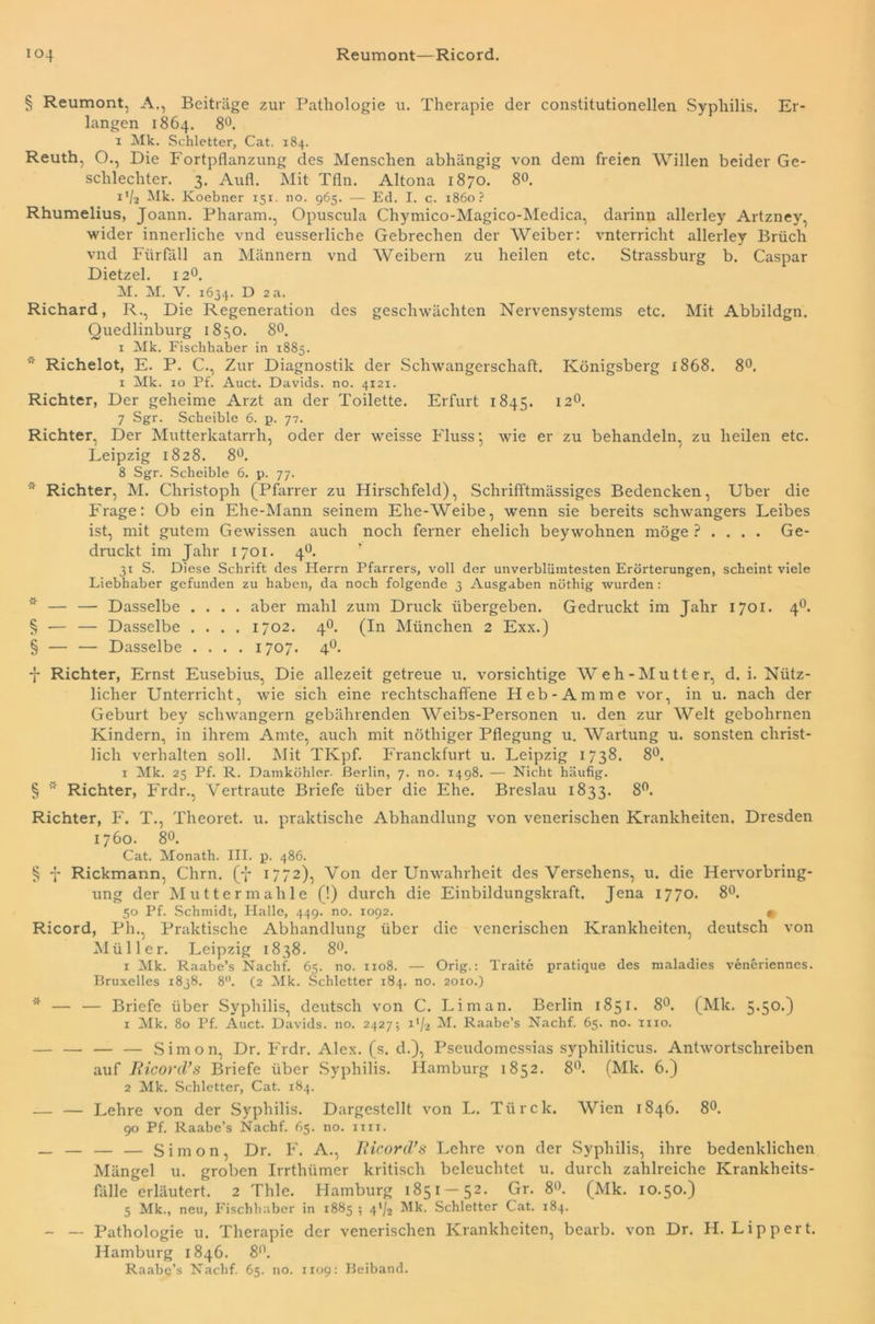 io4 Reumont—Ricord. § Reumont, A., Beiträge zur Pathologie u. Therapie der constitutioneilen Syphilis. Er- langen 1864. 8°. 1 Mk. Schietter, Cat. 184. Reuth, O., Die Fortpflanzung des Menschen abhängig von dem freien Willen beider Ge- schlechter. 3. Aufl. Mit Tfln. Altona 1870. 8°. i'/z Mk. Koebner 151. no. 965. — Ed. I. c. 1860? Rhumelius, Joann. Pharam., Opuscula Chymico-Magico-Medica, darinn allerley Artzney, wider innerliche vnd eusserliche Gebrechen der Weiber: vnterricht allerley Brüch vnd Fürfäll an Männern vnd Weibern zu heilen etc. Strassburg b. Caspar Dietzel. 120. M. M. V. 1634. D 2 a. Richard, R., Die Regeneration des geschwächten Nervensystems etc. Mit Abbildgn. Quedlinburg 1830. 8°. 1 Mk. Fischhaber in 1885. * Richelot, E. P. C., Zur Diagnostik der Schwangerschaft. Königsberg 1868. 8°. 1 Mk. 10 Pf. Auct. Davids, no. 4121. Richter, Der geheime Arzt an der Toilette. Erfurt 1845. 120. 7 Sgr. Scheible 6. p. 77. Richter, Der Mutterkatarrh, oder der weisse Fluss* wie er zu behandeln, zu heilen etc. Leipzig 1828. 8°. 8 Sgr. Scheible 6. p. 77. * Richter, M. Christoph (Pfarrer zu Hirschfeld), Schrifftmässiges Bedencken, Uber die Frage: Ob ein Ehe-Mann seinem Ehe-Weibe, wenn sie bereits schwangers Leibes ist, mit gutem Gewissen auch noch ferner ehelich beywohnen möge ? . . . . Ge- druckt im Jahr 1701. 4°. 31 S. Diese Schrift des Herrn Pfarrers, voll der unverblümtesten Erörterungen, scheint viele Liebhaber gefunden zu haben, da noch folgende 3 Ausgaben nöthig wurden: * — — Dasselbe .... aber mahl zum Druck übergeben. Gedruckt im Jahr 1701. 40. § ■— — Dasselbe .... 1702. 40. (In München 2 Exx.) § — — Dasselbe .... 1707. 40. 7 Richter, Ernst Eusebius, Die allezeit getreue u. vorsichtige Weh-Mutter, d. i. Nütz- licher Unterricht, wie sich eine rechtschaffene Heb-Amme vor, in u. nach der Geburt bey schwängern gebührenden Weibs-Personen u. den zur Welt gebohrnen Kindern, in ihrem Amte, auch mit nöthiger Pflegung u. Wartung u. sonsten christ- lich verhalten soll. Mit TKpf. Franclcfurt u. Leipzig 1738. 8°. 1 Mk. 25 Pf. R. Damköhler. Berlin, 7. no. 1498. — Nicht häufig. § Richter, Frdr., Vertraute Briefe über die Ehe. Breslau 1833. 8°. Richter, F. T., Theoret. u. praktische Abhandlung von venerischen Krankheiten. Dresden 1760. 8°. Cat. Monath. III. p. 486. § 7 Rickmann, Chrn. (7 1772), Von der Unwahrheit des Versehens, u. die Hervorbring- ung der Mutter mahle (!) durch die Einbildungskraft. Jena 1770. 8°. 50 Pf. Schmidt, Halle, 449. no. 1092. • Ricord, Pli., Praktische Abhandlung über die venerischen Krankheiten, deutsch von Müller. Leipzig 1838. 8°. 1 Mk. Raabe’s Nachf. 65. no. 1108. — Orig.: Traite pratique des maladies veneriennes. Bruxelles 1838. 8. (2 Mk. Schletter 184. no. 2010.) * — — Briefe über Syphilis, deutsch von C. Li man. Berlin 1851. 8°. (Mk. 5.50.) 1 Mk. 80 Pf. Auct. Davids, no. 2427; i'/z M. Raabe’s Nachf. 65. no. 1110. — — — — Simon, Dr. Frdr. Alex. (s. d.), Pseudomessias syphiliticus. Antwortschreiben auf Ricord's Briefe über Syphilis. Hamburg 1852. 8°. (Mk. 6.) 2 Mk. Schletter, Cat. 184. — — Lehre von der Syphilis. Dargestellt von L. Türck. Wien 1846. 8°. 90 Pf. Raabe’s Nachf. 65. no. im. _ — — — Simon, Dr. F. A., Ricord'3 Lehre von der Syphilis, ihre bedenklichen Mängel u. groben Irrtlnimer kritisch beleuchtet u. durch zahlreiche Krankheits- fälle erläutert. 2 Thle. Hamburg 1851-52. Gr. 8°. (Mk. 10.50.) 5 Mk., neu, Fischhaber in 1885 ; 4'/2 Mk. Schletter Cat. 184. - — Pathologie u. Therapie der venerischen Krankheiten, bearb. von Dr. H. Lippert. Hamburg 1846. 8°. Raabe’s Nachf. 65. no. 1x09: Beiband.