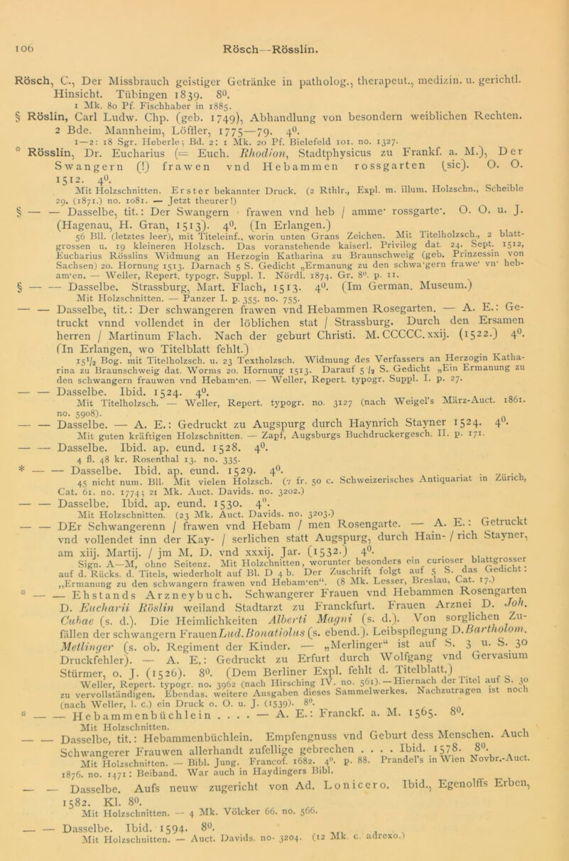 un iob Rösch—Rösslin. Hinsicht. Tübingen 1839. 8°. § Röslin, Carl Ludw. Clip. (geb. 1749), Abhandlung von besondern weiblichen Rechten. 2 Bde. Mannheim, Löffler, 1775—79- 4°* x—2: 18 Sgr. Heberte; Bd. 2; 1 Mk. 20 Pf. Bielefeld 101. no. 1327. Rösslin, Dr. Eucharius (— Euch. Rhodion, Stadtphysicus zu Frankf. a. M.), Der Swangern ,0 (!) f r a w e n rossgarten (sic). (2 Rthlr., Expl. m. illum. Holzschn., Scheible vnd Hebammen ross?arten (sic). O. O. 1512. 4o. ” Mit Plolzschnitten. Erster bekannter Druck. 29. (1871.) no. 1081. — Jetzt theurer!) — — Dasselbe, tit.: Der Swangern ■ frawen vnd heb / amme* rossgarte\ O. O. u. J. (Hagenau, H. Gran, 1513). 40. (In Erlangen.) 56 Bll. (letztes leer), mit Titeleinf., worin unten Grans Zeichen. Mit titelholzsch., 2 blatt- grossen u, 19 kleineren Holzsch. Das voranstehende kaiserl. Privileg dat. 24.. Sept. 15x2, Eucharius Rosslins Widmung an Herzogin Katharina zu Braunschweig (geb. Prinzessin von Sachsen) 20. Hornung 1513. Darnach 5 S. Gedicht „Ermanung zu den schwa’gern frawe* vn' heb- am'en, — Weller, Repert. typogr. Suppl. I. Nördl. 1874. Gr. 8°. p. 11. § — — Dasselbe. Strassburg, Mart. Flach, 1513. 4°. (Im German. Museum.) Mit Holzschnitten. — Panzer I. p. 355. no. 755. — — Dasselbe, tit.: Der schwangeren frawen vnd Hebammen Rosegarten. A. E.: Ge- truckt vnnd vollendet in der löblichen stat / Strassburg. Durch den Ersamen herren / Martinum Flach. Nach der gebürt Christi. M. CCCCC. xxij. (1522.) 40. (In Erlangen, wo Titelblatt fehlt.) i51i,2 Bog- mit Titelholzsch. u, 23 Textholzsch. Widmung des Verfassers an Herzogin Katha- rina zu Braunschweig dat. Worms 20. Hornung 1513. Darauf 5 /3 S. Gedicht „Ein Ermanung zu den schwängern frauwen vnd Hebanren. — Weller, Repert. typogr. Suppl. I. p. 27. — — Dasselbe. Ibid. 1524. 4°. Mit Titelholzsch. — Weller, Repert. typogr. no. 3x27 (nach Weigel’s März-Auct. 1861. no. 5908). _ — — Dasselbe. — A. E.: Gedruckt zu Augspurg durch Haynricli Stayner 1524. 4U. Mit guten kräftigen Holzschnitten. — Zapl, Augsburgs Buchdruckergesch. II. p. 171. — — Dasselbe. Ibid. ap. eund. 1528. 40. 4 fl. 48 kr. Rosenthal 13. no. 335. * — — Dasselbe. Ibid. ap. eund. 1529. 40. . . . 45 nicht num. Bll. Mit vielen Holzsch. (7 fr. 50 c. Schweizerisches Antiquariat in Zürich, Cat. 61. no. 1774; 21 Mk. Auct. Davids, no. 3202.) — — Dasselbe. Ibid. ap. eund. 1530. 40. Mit Holzschnitten. (23 Mk. Auct. Davids, no. 3203.) — — DEr Schwangerenn / frawen vnd Hebam / men Rosengarte. A. E.. Getruckt vnd vollendet inn der Kay- / serlichen statt Augspurg, durch Hain- / rieh Stayner, am xiii. Martij. / im M. D. vnd xxxij. Jar. (15320 4°- Sign. A—M, ohne Seitenz. Mit Holzchnitten, worunter besonders ein curioser blattgrosser auf d. Rucks, d. Titels, wiederholt auf Bl. D 4 b. Der Zuschrift folgt auf 5 S. das Gedicht. „Ermanung zu den schwängern frawen vnd Hebam'en“. (8 Mk. Lesser, Breslau, Dat- 17.) — Ehstands Arzneybuch. Schwangerer Frauen vnd Hebammen Rosengarten D. Eucharii Röslin weiland Stadtarzt zu Iranckfurt. brauen Arznei D. 01. Cuhae (s. d.). Die Heimlichkeiten Alberti Magnt (s. d.). Von sorglichen Zu- fällen der schwängern FrimcnLud. Bonatiohis (s. ebend.J. Leibspflegung D.oat110 om. Metlinger (s. ob. Regiment der Kinder. — „Merlinger“ ist auf S. 3 u* 3° Druckfehler). — A. E.: Gedruckt zu Erfurt durch Wolfgang vnd Gervasium Stürmer, o. J. (1526). 8°. (Dem Berliner Expl. fehlt d. Titelblatt.) Weller, Repert. typogr. no. 3962 (nach Hirsching IV. no. 561). —Hiernach der Titel auf S. 30 zu vervollständigen. Ebendas, weitere Ausgaben dieses Sammelwerkes. Nachzutragen is noc 1 (nach Weller, 1. c.) ein Druck o. O. u. J. (1539b 8°- on — Hcbammenbiichlein . . . . — A. E.: Franckf. a. M. 1505. 8 . Mit Holzschnitten. . . , - Dasselbe, tit.: Hebammenbüchlein. Empfengnuss vnd Geburt dess Menschen. Auch Schwangerer Frauwen allerhandt zufellige gebrechen .... Ibid. 1578. 8°. Mit Holzschnitten. — Bibi. Jung.. Francof. 1682. 40. p. 88. Prandel s in V len Rovbr.-. uc . 1876. no. 1471 • Beiband. War auch in Maydingers Bibi. - Dasselbe. Aufs neuw zugericht von Ad. Lonicero. Ibid., Egenolffs Eiben, 1582. Kl. 80. Mit Holzschnitten. — 4 Mk. Vülcker 66. no. 566. - Dasselbe. Ibid. 1594- 8°. Mit Holzschnitten. — Auct. Davids, no- 3204. (12 Mk. c. adrexo.l