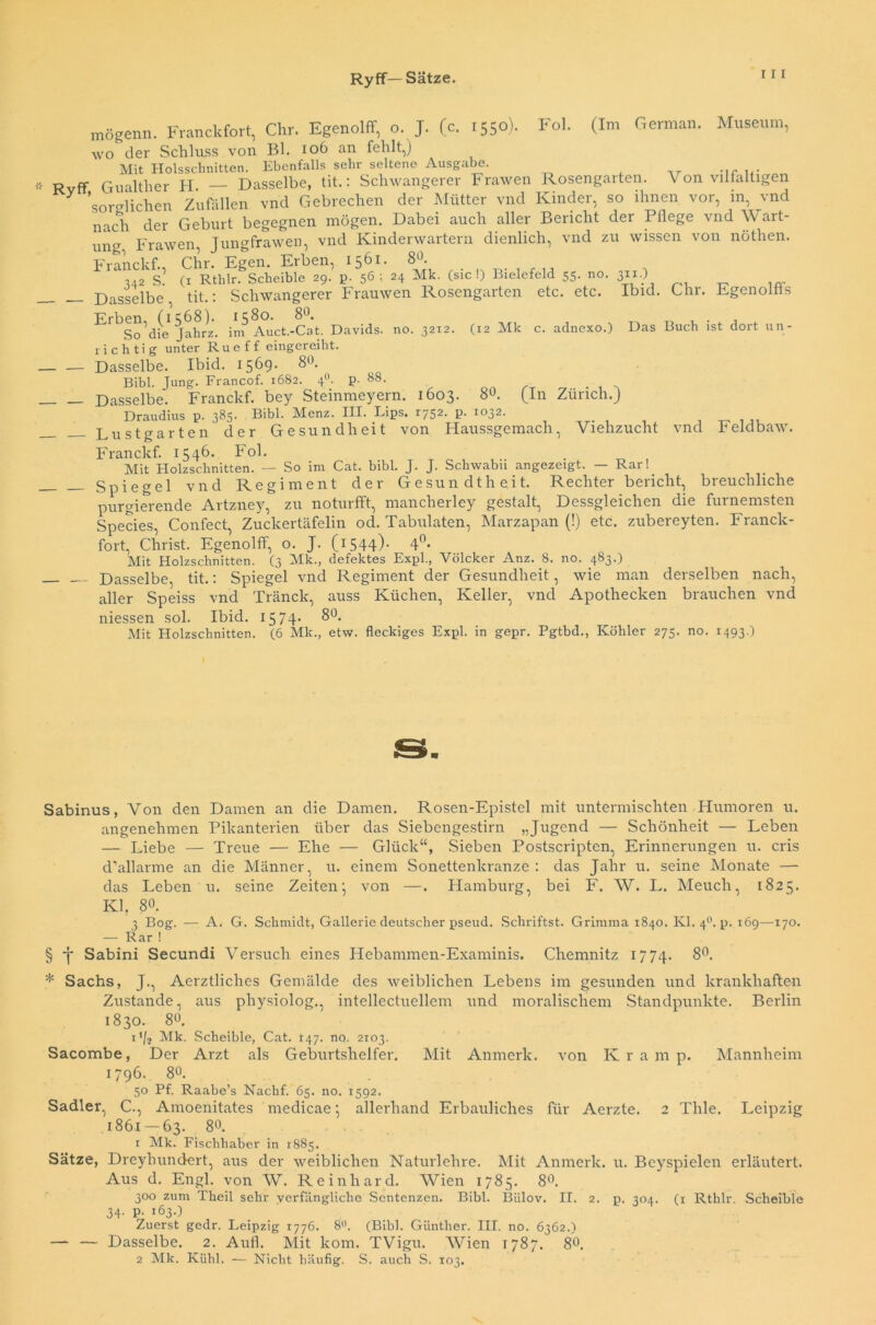 Ryff— Sätze. mögenn. Franckfort, Chr. EgenolfT, o. J. (c. 1550) wo der Schluss von Bl. 106 an fehlt,) Mit Holsscbnitten. Ebenfalls sehr seltene Ausgabe. Ryff, Gualther H. — Dasselbe, tit.: Schwangerer Frawen Rosengarten Fol. (Im German. Museum, Von vilfaltigen sorglichen Zufällen vnd Gebrechen der Mütter vnd Kinder, so ihnen vor, in, vnd nach der Geburt begegnen mögen. Dabei auch aller Bericht der Pflege vnd Wart- ung Frawen, Jungfrawen, vnd Kinderwartern dienlich, vnd zu wissen von nöthen. Franckf., Chr. Egen. Erben, 1561. 8°. ,42 S. (1 Rthlr. Scheible 29. p. 56; 24 Mk. (sic!) Bielefeld 55. no. 311.) Dasselbe, tit.: Schwangerer Frauwen Rosengarten etc. etc. Ibid. Chr. Egenolfls Erben, (1568). 1580. 80. So die Jahrz. im Auct.-Cat. Davids, no. 3212. richtig unter Rueff eingereiht. Dasselbe. Ibid. 1569. 8°. Bibi. Jung. Francof. 1682. 40. p. 88. Dasselbe. Franckf. bey Steinmeyern. 1603. Draudius p. 385. Bibi. Menz. III. Fips. 1752. p (12 Mk c. adnexo.) Das Buch ist dort un- 80. 1032. (In Zürich.) Lustgarten der Gesundheit von Haussgemach, Viehzucht vnd Feldbaw. Franckf. 1546- Fol. Mit Holzschnitten. — So im Cat. bibl. J. J. Schwabu angezeigt. — Rar!. Spiegel vnd Regiment der Gesundtheit. Rechter bericht, breuchliche purgierende Artzney, zu noturfft, mancherley gestalt, Dessgleichen die furnemsten Species, Confect, Zuckertäfelin od. Tabulaten, Marzapan (!) etc. zubereyten. Franck- fort, Christ. Egenolff, o. J. (1544)- 4°- Mit Holzschnitten. (3 Mk., defektes Expl., Völcker Anz. 8. Dasselbe, tit.: Spiegel vnd Regiment der Gesundheit, no. 483.) wie man aller Speiss niessen sol vnd Tränck, auss Ibid. 1574. 8°. derselben nach, Küchen, Keller, vnd Apothecken brauchen vnd Mit Holzschnitten. (6 Mk., etw. fleckiges Expl. in gepr. Pgtbd., Köhler 275. no. 1493.) Sabinus, Von den Damen an die Damen. Rosen-Epistel mit untermischten Humoren u. angenehmen Pikanterien über das Siebengestirn „Jugend — Schönheit — Leben — Liebe — Treue — Ehe — Glück“, Sieben Postscripten, Erinnerungen u. cris d’allarme an die Männer, u. einem Sonettenkranze : das Jahr u. seine Monate — das Leben u. seine Zeiten-, von —. Hamburg, bei F. W. L. Meuch, 1825. Kl, 80. 3 Bog. — A. G. Schmidt, Gallerie deutscher pseud. Schriftst. Grimma 1840. Kl. 40. p. 169—170. — Rar ! § -j* Sabini Secundi Versuch eines Hebammen-Examinis. Chemnitz 1774. 8°. * Sachs, J., Aerztliches Gemälde des weiblichen Lebens im gesunden und krankhaften Zustande, aus physiolog., intellectuellem und moralischem Standpunkte. Berlin 1830. 8°. t'/2 Mk. Scheible, Cat. 147. no. 2103. Sacombe, Der Arzt als Geburtshelfer. Mit Anmerk, von Kramp. Mannheim 1796. 8°. 50 Pf. Raabe’s Nachf. 65. no. 1592. Sadler, C., Amoenitates medicae •, allerhand Erbauliches für Aerzte. 2 Thle. Leipzig 1861 — 63. 8°. 1 Mk. Fischhaber in 1885. Sätze, Dreyliundert, aus der weiblichen Naturlehre. Mit Anmerk. u. Beyspielen erläutert. Aus d. Engl, von W. Reinhard. Wien 1785. 8°. 300 zum Theil sehr verfängliche Sentenzen. Bibi. Biilov. II. 2. p. 304. (1 Rthlr. Scheible 34. p. 163.) Zuerst gedr. Leipzig 1776. 8°. (Bibi. Günther. III. no. 6362.) — — Dasselbe. 2. Aufl. Mit kom. TVigu. Wien 1787. 8°. 2 Mk. Kühl. — Nicht häufig. S. auch S. 103.