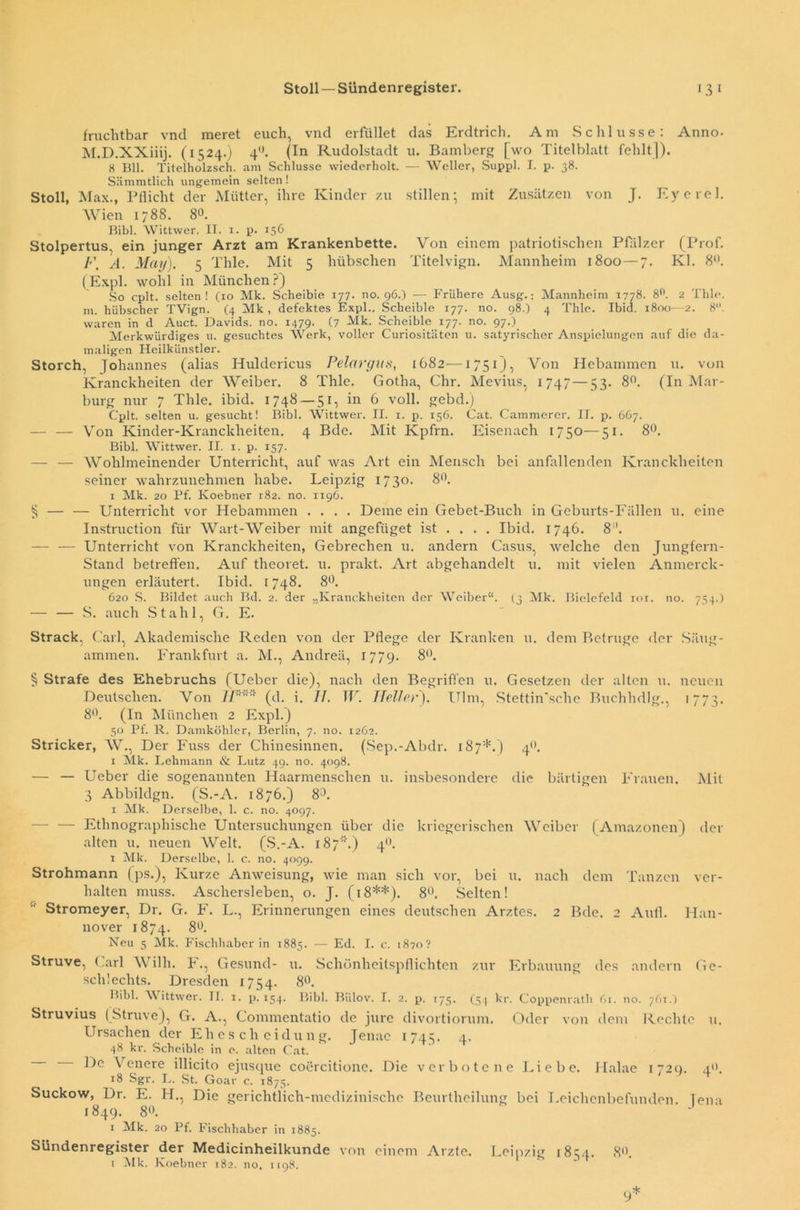 fruchtbar vnd meret euch, vnd erfüllet das Erdtrich. Am Schlüsse: Anno- M.D.XXiiij. (1524.) 40. (In Rudolstadt u. Bamberg [wo Titelblatt fehlt]). 8 Bll. Titelholzsch. am Schlüsse wiederholt. — Weller, Suppl. I. p. 38. Sämmtlich ungemein selten! Stoll, Max., Pflicht der Mütter, ihre Kinder zu stillen; mit Zusätzen von J. Eyerel. Wien 1788. 80. Bibi. Wittwer. II. x. p. 156 Stolpertus, ein junger Arzt am Krankenbette. Von einem patriotischen Pfälzer (Prof. F. A. Mai/). 5 Thle. Mit 5 hübschen Titelvign. Mannheim 1800 — 7. Kl. 8. (Expl. wohl in München?) So cplt. selten! (xo Mk. Scheibie 177. no. 96.) — Frühere Ausg.: Mannheim X778. 8°. 2 Thle. m. hübscher TVign. (4 Mk, defektes Expl.. Scheibie 177. no. 98.) 4 Thle. Ibid. 1800—2. 8. waren in d Auct. Davids, no. 1479. (7 Mk. Scheibie 177. no. 97.). Merkwürdiges u. gesuchtes Werk, voller Curiositäten u. satyrischer Anspielungen auf die da- maligen Heilkünstler. Storch, Johannes (alias Huldericus Pelargus, 1G82—1751), Von Hebammen u. von Kranckheiten der Weiber. 8 Thle. Gotha, Chr. Mevius, 1747 — 53. 8n. (In Mar- burg nur 7 Thle. ibid. 1748 — 51, in 6 voll, gebd.) Cplt. selten u. gesucht! Bibi. Wittwer. II. 1. p. 156. Cat. Cammerer. II. p. 667. — — Von Kinder-Kranckheiten. 4 Bde. Mit Kpfrn. Eisenach 1750—51. 8°. Bibi. Wittwer. II. 1. p. 157. — — Wohlmeinender Unterricht, auf was Art ein Mensch bei anfallenden Kranckheiten seiner wahrzunehmen habe. Leipzig 1730. 8°. 1 Mk. 20 Pf. Koebner r82. no. 1196. § — — Unterricht vor Hebammen .... Deine ein Gebet-Buch in Geburts-Fällen u. eine Instruction für Wart-Weiber mit angefüget ist ... . Ibid. 1746. 8“. — — Unterricht von Kranckheiten, Gebrechen 11. andern Casus, welche den Jungfern- Stand betreffen. Auf theoret. u. prakt. Art abgehandelt u. mit vielen Anmerck- ungen erläutert. Ibid. 1748. 8°. 620 S. Bildet auch Bd. 2. der „Kranckheiten der Weiber“. (3 Mk. Bielefeld ior. no. 754.) — — S. auch Stahl, G. E. Strack, Carl, Akademische Reden von der Pflege der Kranken u. dem Betrüge der Säug- ammen. Frankfurt a. M., Andreä, 1779. 8°. § Strafe des Ehebruchs (Ueber die), nach den Begriffen u. Gesetzen der allen u. neuen Deutschen. Von (d. i. 7/. W. Heller'). Ulm, Stettin'sche Buchhdlg., 1773. 8°. (In München 2 Expl.) 50 Pf. R. Damköhler, Berlin, 7. no. 1262. Stricker, W., Der Fuss der Chinesinnen. (Sep.-Abdr. 187*.) 4°. 1 Mk. Lehmann & Lutz 49. no. 4098. — — Ueber die sogenannten Haarmenschen u. insbesondere die bärtigen Frauen. Mit 3 Abbildgn. (S.-A. 1876.) 8°. 1 Mk. Derselbe, 1. c. no. 4097. Ethnographische Untersuchungen über die kriegerischen Weiber (Amazonen) der alten u. neuen Welt. (S.-A. 187'.) 40. 1 Mk. Derselbe, 1. c. no. 4099. Strohmann (ps.), Kurze Anweisung, wie man sich vor, bei 11. nach dem Tanzen ver- halten muss. Aschersleben, o. J. (18**). 8°. Selten! Stromeyer, Dr. G. F. L., Erinnerungen eines deutschen Arztes. 2 Bde. 2 Aull. Han- nover 1874. 8°. Neu 5 Mk. Fischhaber in 1885. — Ed. I. c. 1870? Struve, Carl W illi. F., Gesund- u. Schönheitspflichten zur Erbauung des andern Ge- schlechts. Dresden 1754. 8°. Bibi. Wittwer. TI. 1. p. 154. Bibi. Biilov. I. 2. p. 175. (54 kr. Coppenrath 61. no. 76t.) Struvius ( Struve), G. A., Commentatio de jure divortiorum. Oder von dem Rechte u. Ursachen der Ehescheidung. Jenac 1745. 4. 48 kr. Scheibie in o. alten Cat. De Venere illicito ejusque coercitione. Die verbotene Liebe. Halae 1720. 4.0. 18 Sgr. L. St. Goar c. x875. * Suckow, Dr. E. H., Die gerichtlich-medizinische Beurtlieilung bei Leichenbefunden. Jena 1849. 8°. 1 Mk. 20 Pf. Fischhaber in 1885, Sündenregister der Medicinheilkunde von einem Arzte. Leipzig 1854. 8°. 1 Mk. Koebner 182. no. 1198. 9*