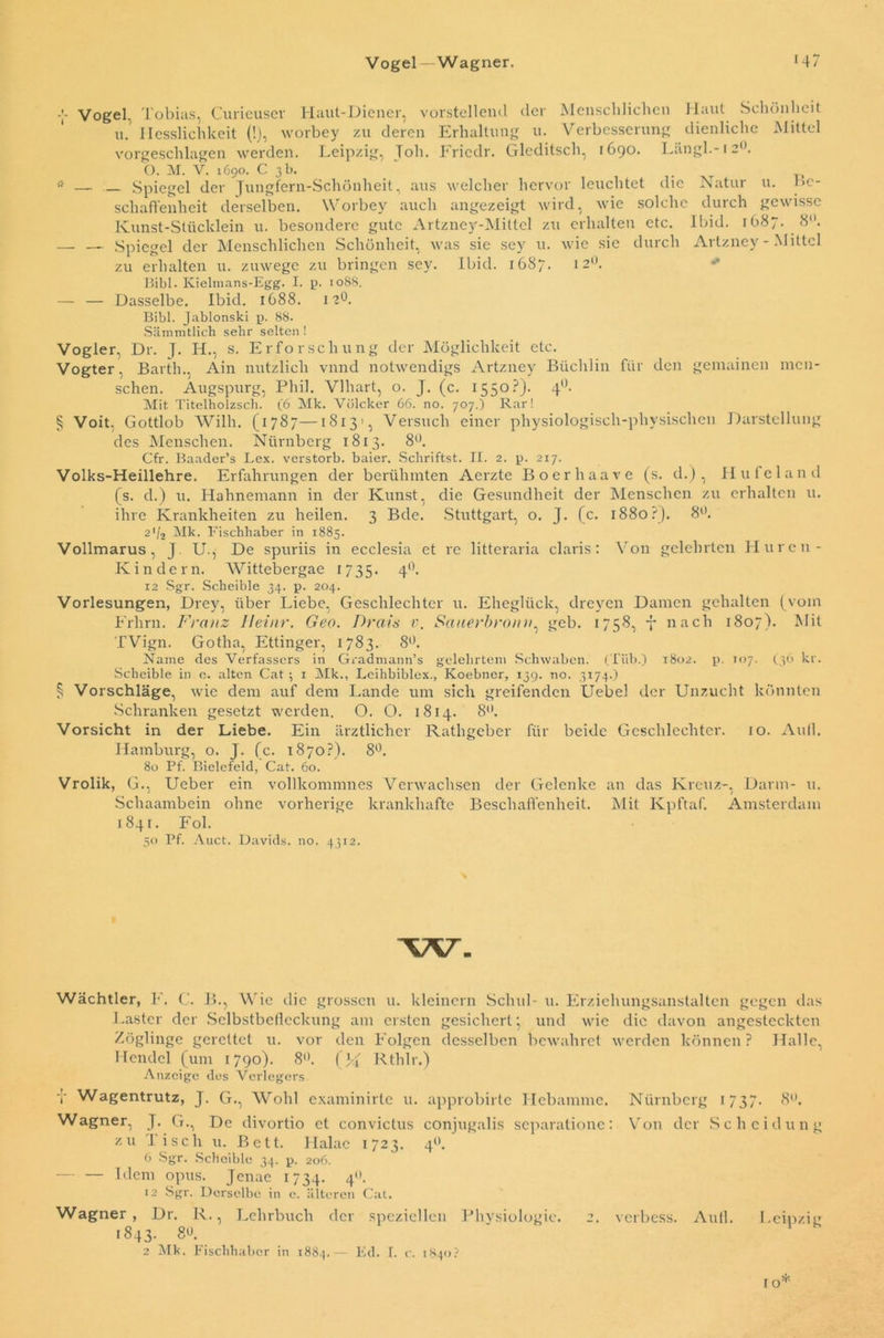 Vogel. Tobias, Curieuser Haut-Diener, vorstellend der Menschlichen Haut Schönheit u. Hesslichkeit (!), worbey zu deren Erhaltung u. Verbesserung dienliche Mittel vorgeschlagen werden. Leipzig, Toh. Friedr. Gleditscli, 1690. Längl.-12°. O. M. V. 1690. 03 b. * — Spiegel der Jungfern-Schönheit, aus welcher hervor leuchtet die Natur u. Be- schaffenheit derselben. Worbey auch angezeigt wird, wie solche durch gewisse Kunst-Stücklein u. besondere gute Artzney-Mittcl zu erhalten etc. lbid. 1687. 8°. — _ Spiegel der Menschlichen Schönheit, was sie sey u. wie sie durch Artzney-Mittcl zu erhalten 11. zuwege zu bringen sey. Ibid. 1687. 12°. Bibi. Kielmans-Egg. I. p. 1088. — — Dasselbe. Ibid. 1688. 12°. Bibi. Jabionski p. 88. Sämmtlich sehr selten! Vogler, Dr. J. H., s. E rforschling der Möglichkeit etc. Vogter, Barth., Ain nützlich vnnd notwendigs Artzney Büchlin für den gemainen mcn- schen. Augspurg, Phil. Vlhart, o. J. (c. 1550?). 40. Mit Titelholzsch. (6 Mk. Vülcker 66. no. 707.) Rar! § Voit, Gottlob Willi. (1787—1813', Versuch einer physiologisch-physischen Darstellung des Menschen. Nürnberg 1813. 8°. Cfr. Baader’s Lex. verstorb. baier. Schrittst. II. 2. p. 217. Volks-Heillehre. Erfahrungen der berühmten Aerzte Boerhaave (s. d.) , Hu fe 1 an d (s. d.) u. Hahnemann in der Kunst, die Gesundheit der Menschen zu erhalten u. ihre Krankheiten zu heilen. 3 Bde. Stuttgart, o. J. (c. 1880.-'). 8°. 2*/2 Mk. Fischhaber in 1885. Vollmarus, J. U., De spuriis in ecclesia et re litteraria claris: Von gelehrten Huren- K indem. AVittebergae 1735. 4°. 12 Sgr. Scheible 34. p. 204. Vorlesungen, Drey, über Liebe, Geschlechter u. Eheglück, dreyen Damen gehalten (vom Frhrn. Franz Heinr. Geo. Drais v. Sauerbronn, geb. 1758, 7 nach 1807). Mit TVign. Gotha, Ettinger, 1783. 8°. Name des Verfassers in Gradmann’s gelehrtem Schwaben. (Tiib.) 1802. p. 107. (36 kr. Scheible in e. alten Cat ; 1 Mk., Lcihbiblex., Koebner, 139. no. 3174.) § Vorschläge, wie dem auf dem Lande um sich greifenden Uebel der Unzucht könnten Schranken gesetzt werden. O. O. 1814. 8°. Vorsicht in der Liebe. Ein ärztlicher Rathgeber für beide Geschlechter. 10. Aull. Hamburg, o. J. (c. 1870?). 8°. 80 Pf. Bielefeld, Cat. 60. Vrolik, G., Ueber ein vollkommnes Verwachsen der Gelenke an das Kreuz-, Darm- u. Schaambein ohne vorherige krankhafte Beschaffenheit. Mit Kpftaf. Amsterdam 1841. Fol. 50 Pf. Auct. Davids, no. 4312. Wächtler, F. C. B., Wie die grossen u. kleinern Schul- u. Erziehungsanstalten gegen das Laster der Selbstbeflcckung am ersten gesichert; und wie die davon angesteckten Zöglinge gerettet u. vor den Folgen desselben bewahret werden können? Halle, Hendel (um 1790). 8°. (% Rthlr.) Anzeige dos Verlegers y Wagentrutz, J. G., Wohl examinirte u. approbirte Hebamme. Nürnberg 1737. 8°. Wagner, J. G., De divortio et convictus conjugalis separatione: Von der Scheidung zu Tisch u. Bett. Halac 1723. 4. 6 Sgr. Scheible 34. p. 206. Idem opus. Jcnac 1734. 4n- 12 Sgr. Derselbe in e. älteren Cat. Wagner, Dr. R., Lehrbuch der speziellen Physiologie. 2. verbess. Aull. I.einzig 1843. 80. 2 Mk. Fischhaber in 1884.— Ed. I. c. 1840? IO*