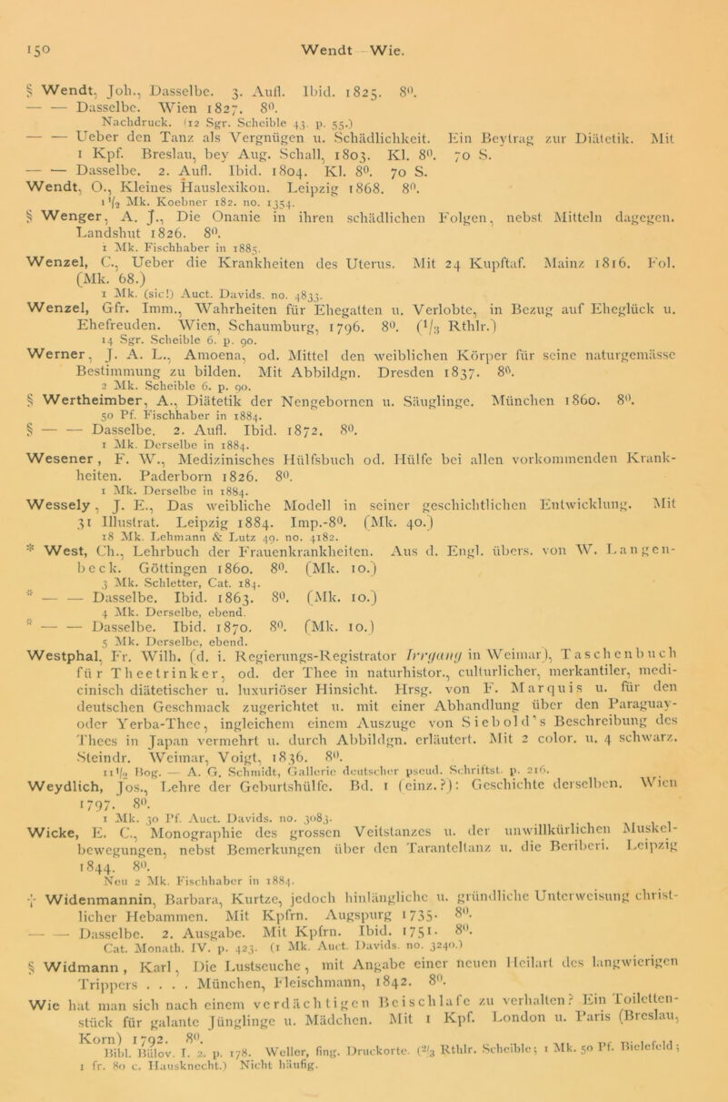 Wendt Wie. lS° § Wendt, Joli., Dasselbe. 3. Aull. Ibicl. 1825. 8°. — — Dasselbe. Wien 1827. 8°. Nachdruck. (12 Sgr. Schcible 43. p. 55.) — — Ueber den Tanz als Vergnügen u. Schädlichkeit. Ein Beytrag zur Diätetik. Mit 1 Kpf. Breslau, bey Aug. Schall, 1803. Kl. 8°. 70 S. — — Dasselbe. 2. Aufl. Ibid. 1804. Kl. 8°. 70 S. Wendt, 0., Kleines Hauslexikon. Leipzig 1868. 8°. 1'(2 Mk. Koebner 182. no. 1354. § Wenger, A. J., Die Onanie in ihren schädlichen Folgen, nebst Mitteln dagegen. Landshut 1826. 8°. 1 Mk. Fischhaber in 1885. Wenzel, C., Ueber die Krankheiten des Uterus. Mit 24 Kupftaf. Mainz 1816. Fol. (Mk. 68.) 1 Mk. (sic!) Auct. Davids, no. 4833. Wenzel, Gfr. Imm., Wahrheiten für Ehegatten u. Verlobte, in Bezug auf Eheglück u. Ehefreuden. Wien, Schaumburg, 1796. 8°. (1/g Rthlr.) 14 Sgr. Scheible 6. p. 90. Werner, J. A. L., Amoena, od. Mittel den weiblichen Körper für seine naturgemässe Bestimmung zu bilden. Mit Abbildgn. Dresden 1837. 8°. 2 Mk. Scheible 6. p. 90. § Wertheimber, A., Diätetik der Nengebornen u. Säuglinge. München 1860. 8°. 50 Pf. Fischhaber in 1884. § — — Dasselbe. 2. Aufl. Ibid. 1872. 8°. 1 Mk. Derselbe in 1884. Wesener , F. W., Medizinisches Hiilfsbuch od. Hülfe bei allen vorkommenden Krank- heiten. Paderborn 1826. 8°. 1 Alk. Derselbe in 1884. Wessely, J. E., Das weibliche Modell in seiner geschichtlichen Entwicklung. Mit 31 Illustrat. Leipzig 1884. Imp.-8°. (Mk. 40.) 18 Mk. Lehmann & Lutz 49. no. 4182. * West, Ch., Lehrbuch der Frauenkrankheiten. Aus d. Engl, übers, von W. Langen- beck. Göttingen 1860. 8°. (Mk. 10.) 3 Alk. Schietter, Cat. 184. — — Dasselbe. Ibid. 1863. 8°. (Mk. 10.) 4 Alk. Derselbe, ebend.  — — Dasselbe. Ibid. 1870. 8°. (Mk. 10.) 5 Alk. Derselbe, ebend. Westphal, Fr. Willi, (d. i. Regierungs-Registrator frrt/anij in Weimar), Taschenbuch für Theetrinker, od. der Thee in naturhistor., culturliclier, merkantiler, medi- cinisch diätetischer u. luxuriöser Hinsicht. Hrsg, von F. Marquis u. für den deutschen Geschmack zugerichtet u. mit einer Abhandlung über den Paraguay- oder Yerba-Thee, ingleichem einem Auszuge von Sieb old s Beschreibung des Thecs in Japan vermehrt u. durch Abbildgn. erläutert. Mit 2 color. u. 4 schwarz. Steindr. Weimar, Voigt, 1836. 8. n'/<> Bog. — A. G. Schmidt, Galleric deutscher pscud. Schrittst, p. 216. Weydlich, ]os., Lehre der Geburtshülfe. Bd. t (cinz.P): Geschichte derselben. Wien 1/97. <8°. 1 Alk. 30 Pf. Auct. Davids, no. 3083. Wicke, E. C., Monographie des grossen Veitstanzes u. der unwillkürlichen Muskel- bewegungen, nebst Bemerkungen über den Tarantcllanz u. die Beribeii. Leipzig 1844. 8°. Neu 2 Alk. Fischhaber in 1884. Y Widenmannin, Barbara, Kurtze, jedoch hinlängliche u. gründliche Unterweisung chtist- licher Hebammen. Mit Kpfrn. Augspurg 1 735• 8°- — — Dasselbe. 2. Ausgabe. Mit Kpfrn. Ibid. 1751 • 8°* Cat. Monath. IV. p. 423. (1 Alk. Auct. Davids, no. 3240.) § Widmann, Karl, Die Lustseuche, mit Angabe einer neuen Heilart des langwierigen Trippers .... München, Fleischmann, 1842. 8°. hat man sich nach einem verdächtigen Bei schlafe zu verhalten? Ein Toilctlen- stück für galante Jünglinge u. Mädchen. Mit 1 Kpf. London u. Paris (Breslau, 1 fr. 80 c. Hausknecht.) Nicht häufig. Wie