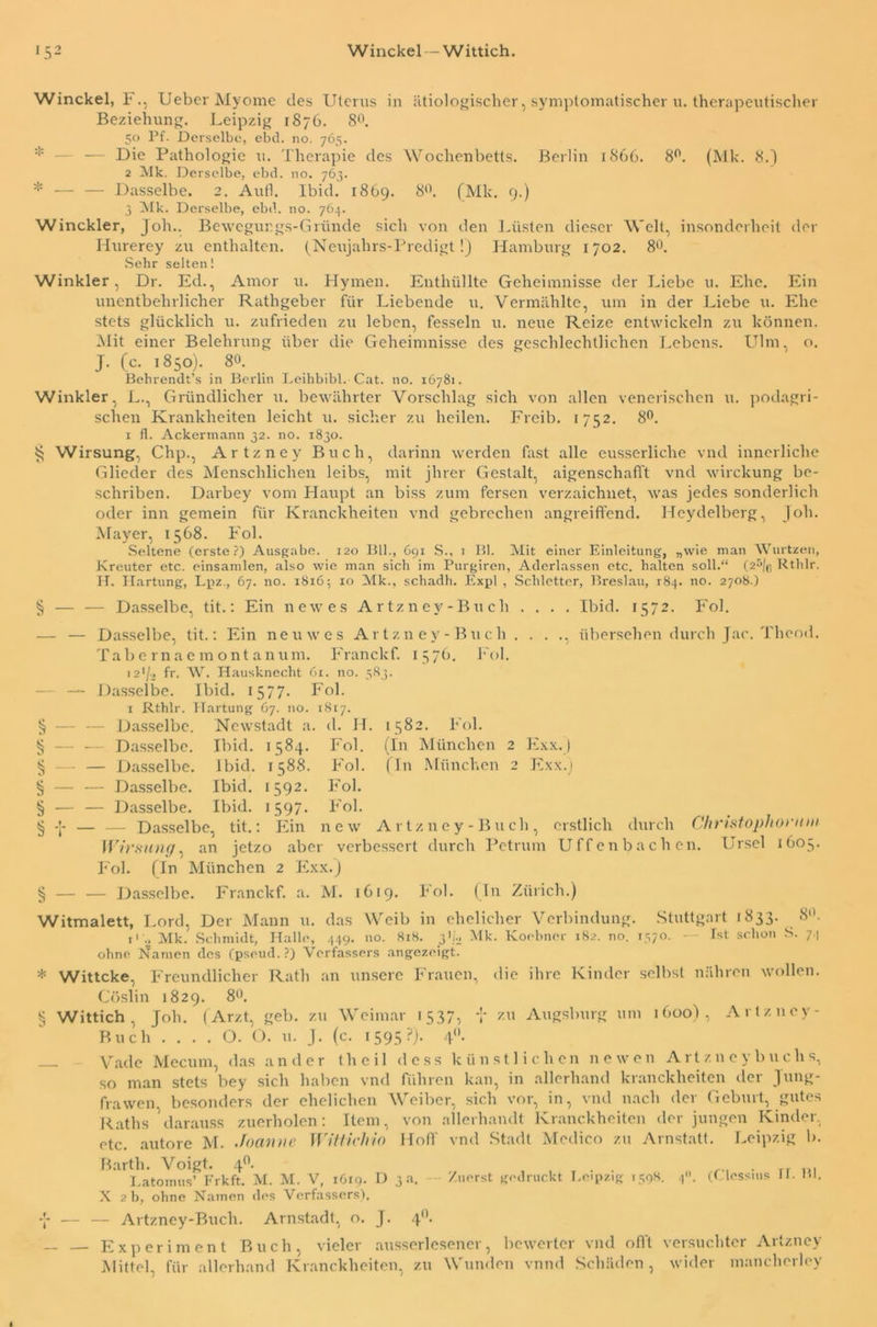 *52 Winckel — Wittich. Winckel, F., Ueber Myome des Uterus in ätiologischer, symptomatischer u. therapeutischer Beziehung. Leipzig 1876. 8°. 50 Pf. Derselbe, ebd. no. 765. — Die Pathologie u. Therapie des Wochenbetts. Berlin 1866. 8°. (Mk. 8.) 2 Mk. Derselbe, ebd. no. 763. * — — Dasselbe. 2. Aufl. Ibid. 1809. 8°. (Mk. 9.) 3 Mk. Derselbe, ebd. no. 764. Winckler, Job.. Bewegungs-Gründe sich von den Lüsten dieser Welt, insonderheit der Hurerey zu enthalten. (Neujahrs-Predigt!) Hamburg 1702. 8°. Sehr selten! Winkler, Dr. Ed., Amor u. Hymen. Enthüllte Geheimnisse der Liebe u. Ehe. Ein unentbehrlicher Rathgeber für Liebende u. Vermählte, um in der Liebe u. Ehe stets glücklich u. zufrieden zu leben, fesseln u. neue Reize entwickeln zu können. Mit einer Belehrung über die Geheimnisse des geschlechtlichen Lebens. Ulm, o. J. (c. 1850). 80. Behrendt’s in Berlin Leihbibl. Cat. no. 16781. Winkler, L., Gründlicher u. bewährter Vorschlag sich von allen venerischen u. podagri- schen Krankheiten leicht u. sicher zu heilen. Freib. 1752. 8°. 1 fl. Ackermann 32. no. 1830. ^ Wirsung, Chp., Artzney Buch, darinn werden fast alle eusserliche vnd innerliche Glieder des Menschlichen leibs, mit jhrer Gestalt, aigenschafft vnd wirckung be- schriben. Darbey vom Haupt an biss zum fersen verzaichnet, was jedes sonderlich oder inn gemein für Kranckheiten vnd gebrechen angreiffend. Heydelberg, Job. Mayer, 1568. Fol. Seltene (erste?) Ausgabe. 120 Bll., 691 S., 1 Bl. Mit einer Einleitung, „wie man Wurtzen, Kreuter etc. einsamlen, also wie man sich im Purgiren, Aderlässen etc. halten soll.“ (25/f, Rthlr. II. Hartung, Lpz., 67. no. 1816; 10 Mk., schadh. Expl , Schietter, Breslau, 184. no. 2708.) § — — Dasselbe, tit.: Ein new es Artzney-Buch . . . . Ibid. 1572. Fol. — — Dasselbe, tit.: Ein neu wes Artzn ey- Buch . . . ., übersehen durch Jac. Theod. Tabernaemontanum. Franckf. 1576. Fol. 12*/» fr. W. Hausknecht 61. no. 383. — — Dasselbe. Ibid. 157 7. Fol. 1 Rthlr. Hartung 67. 110. 1817. § — — Dasselbe. Newstadt a. d. JI. 1582. Fol. § — — Dasselbe. Ibid. 1584. Fol. (In München 2 Exx.j § — — Dasselbe. Ibid. 1588. Fol. (In München 2 Exx.j § — — Dasselbe. Ibid. 1592. Fol. § — — Dasselbe. Ibid. 1597. Fol. § — — Dasselbe, tit.: Ein new Artzncy-Buch, erstlich durch Christophonmi Wirsung, an jetzo aber verbessert durch Petrum Uffenbachen. Ursel 1605. Fol. (In München 2 Exx.) § — — Dasselbe. Franckf. a. M. 1619. Fol. (In Zürich.) Witmalett, Lord, Der Mann u. das Weib in ehelicher Verbindung. Stuttgart 1833. « ' n . • 1 tt 11 . tt 1 1 All. T f ^ I _ _ n T1» *• ■> /»li All 8. i' 2 Mk. Schmidt, Halle, 449. no. 818. pUi Mk. Koobner 182. no. 1570. — Ist schon S. 7. ■ V . /v...- 7 7 7 7’ «_» ■ _ ohne Namen des (pseud. ?) Verfassers angezeigt. * Wittcke, Freundlicher Rath an unsere Frauen, Cöslin 1829. 8°. § Wittich, Job. (Arzt, geh. zu Weimar 1537, • O. O. u. J. (c. 1595?)- 4* die ihre Kinder selbst nähren wollen, zu Augsburg um 1600), Artzncy- Buch Vade Mecum, das ander theil dess künstlichen newen Artzneybuchs, so man stets bey sich haben vnd führen kan, in allerhand kranckheiten der Jung- frawen besonders der ehelichen Weiber, sich vor, in, vnd nach der Geburt, gutes Raths darauss zuerholen: Item, von allerhandt Kranckheiten der jungen Kinder, etc. autore M. Joanne Witticliio Hoff vnd Stadt Medico zu Arnstatt. Leipzig b. Barth. Voigt. 4°. I.atomus’ Frkft. M. M. V, 1619. D 3 a. X 2 b, ohne Namen des Verfassers). — Artzney-Buch. Arnstadt, o. J. 4' Zuerst gedruckt Leipzig 1398. 4“. (Clcssius H. Hl, — — Experiment Buch, vieler ausserlesener, bewerter vnd offt versuchter Artzney Mittel, für allerhand Kranckheiten, zu Wunden vnnd Schäden , wider mancherley