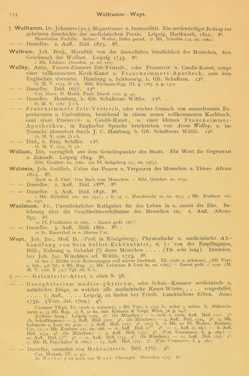 § Wolframm, Dr. Johannes (ps.), Magnetismus u. Immoralität. Ein merkwürdiger Beitrag zur geheimen Geschichte der medizinischen Praxis. Leipzig, Hartknoch, 1821. 8°. Skandalöse Vorfälle. Selten! Weller, Index pseud. (6 Mk. Scheible 172. no. 1080.) — — Dasselbe. 2. Aufl. Ibid. 1823. 8°. Wolfrum, Job. Benj., Moralität von der äusserlichen Sinnlichkeit des Menschen, dem Geschmack der Wollust. Leipzig 1733. 8°. 1 Mk. Liebner, Dresden, 31. no. H27. Wolley, Anna, Frauen-Zimmers Zeit-Vertreib, oder Praeservir- u. Candir-Kunst, sampt einer vollkommenen Koch-Kunst u. Frauenzimmers -Apotheck, auss dem Englischen übersetzt. Hamburg u. Schlesswig, b. Gfr. Schultzen. 120. O. M. V. 1674. D 2b. Bibi. Kielmans-Egg. III. p. 12S3. u- P- r329- — — Dasselbe. Ibid. 1677. 12° Cat. libror. D. Matth. Pauli. Dresd. 1705. p. 42. — — Dasselbe. Hamburg, b. Gfr. Schultzens Wittbe. 120. O. M. V. 1687. J 1 b. - — Frauenzimmers Zeit-V ertreib, oder reiches Gemach von ausserlesenen Ex- perimenten u. Curiositäten, bestehend in einem neuen vollkommenen Kochbuch, samt einer Praeservir- u. Candir-Kunst, u. einer kleinen Frauenzimmer- Apoth ecken, in Englischer Sprache beschrieben von Anna Wolley, u. ins Teutsche übersetzet durch J. C. Hamburg, b. Gfr. Schultzens Wittib. 12°. O. M. V. 1688. D ib. — — Ibid., b. Benj. Schiller. 12°. O. M. V. 1697. G 4b. Wollust, Die, vorzügiich aus dem Gesichtspunkte des Staats. Ein Wort für Gegenwart u. Zukunft. Leipzig 1824. 8°. Bibi. Güuther. no. 7180. (60 Pf. Seligsberg 153. no. 1563.) Wolstein, Joh. Gottlieb, Ueber das Paaren u. Verpaaren der Menschen u. Thiere. Altona 1815. 8°. Auch m. d. Titel: Das Buch vom Menschen. — Bibi. Günther, no. 6699. - — Dasselbe. 2. Aufl. Ibid. 18**. 8°. — — Dasselbe. 3. Aufl. Ibid. 1836. 8°. 1 Mk. Bielefeld ior. no. 1592; 1 fr. 25 c. Hausknecht 6t. 110. 823; 3 Mk. Koebner 182. no. i57r. Woolstone, Fr., Unentbehrlicher Rathgeber für das Leben in u. ausser der Ehe. Be- lehrung über die Geschlechtsverhältnisse des Menschen etc. 2. Aufl. Altona. 859. 80. 70 Pf. Fischhaber in 1885. — Zuerst gedr. rSs*? — — Dasselbe. 3. Aufl. Ibid. 1861. 8°. 2r kr. Rosenthal in e. älteren Cat. Woyt, Joh. Jac., Med. D. (Prof, in Königsberg), Physicalische u. medicinische Ab- handlung von Sein Selbst-Ericänntniss, d. i.: von der Empfängnüss, Bild-, Nahrung u. Gebührt (!) derer Menschen .... (Tit. sehr lang). Dressden, bey Job. Jac. Wincklers sei. Wittib, 1723. 8°. In der 1. Hälfte freie Erörterungen voll naiver Derbheit. Tit. (rotli u. schwarz), 3 Bll. Vorr. u Inh., 456 SS., 8 Bll. Reg. (3 Mk. Lehmann & Lutz 49. no. 1189.) — Zuerst gedr. c. 170t. (M. M. V. 1701. E 3 a.) Vgl. ob. S. r. Y — — Galanterie-Artzt, s. oben S. 38. Gazophylacium medico-physicum, oder Schatz - Kammer medicinisch- u. natürlicher Dinge, in welcher alle medicinische Kunst-Wörter, .... vorgestellet, .... 7. Aufl., .... Leipzig, zu finden bey Friedr. Lanckischens Erben. Anno 1732. (Vorr. dat. 1709.) 40. Curioser TKpf., Tit. (roth u. schwarz), 2 Bll. Vorr. 11. 1035 S., nebst 3 unbez. S. Abbrevia- turen u. 33 Bll. Reg. (2 fl. 50 kr. östr. Kubasta & Voigt, Wien, 38. p. 24.) Frühere Ausg.: Leipzig 1709. 4«. (In München.) 2. verb. u. verm. Aufl. Ibid. 1716. 40. (In Schaffhausen.) — 3. Aufl. Ibid. 1722. 4. (In München.) — 4. Aufl. Ibid. 1724. 4. (3 Mk. Lehmann u. Lutz no. 4190. — 5. Aufl. Ibid. 1727. 4. >°35 S. (> Mk. 20 Pf. Weller, Bautzen, Cat. 62; 2 Mk. Koebner 151. no. 988. — 6. Aufl. Ibid. 17 . 4 • 7* Aufl. (s. ob.) 8. Aufl. Ibid. 1734. 4. (In München.) - 9- Aufl. Ibid. 1737. 4. (Cat. Cammerer. I. p. 489.) 10. Aufl, Tbid. 17”. 4» — n. Aufl. Ibid. 1743. 4. (In München.) — 12. Aufl. Ibid. 1746. 4. (3 Mk. II. Fischhaber in 1885.) — 13. Aufl. Ibid. 1751. 4n- (Cat- Cammerer. I. p. 489,1 — — Dasselbe, vermehrt von Hebenstreit. Ibid. 1767* 40, Cat. Monath. IV. p. 471. In Marburg ist noch von Woyt: Chirurgie. Dressden T715. 8.