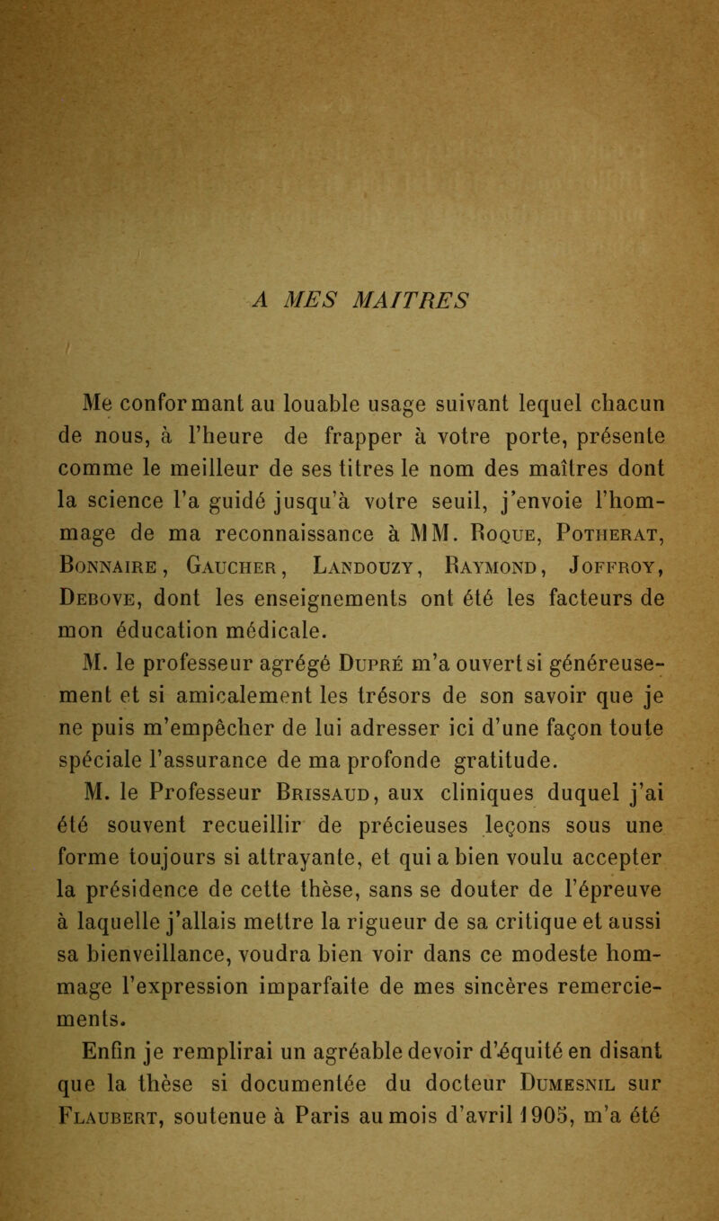 A MES MAITRES Me conformant au louable usage suivant lequel chacun de nous, à l’heure de frapper à votre porte, présente comme le meilleur de ses titres le nom des maîtres dont la science l’a guidé jusqu’à votre seuil, j’envoie l’hom- mage de ma reconnaissance à MM. Roque, Potherat, Bonnaire , Gaucher, Landouzy, Raymond, Joffroy, Debove, dont les enseignements ont été les facteurs de mon éducation médicale. M. le professeur agrégé Dupré m’a ouvert si généreuse- ment et si amicalement les trésors de son savoir que je ne puis m’empêcher de lui adresser ici d’une façon toute spéciale l’assurance de ma profonde gratitude. M. le Professeur Brissaud, aux cliniques duquel j’ai été souvent recueillir de précieuses leçons sous une forme toujours si attrayante, et qui a bien voulu accepter la présidence de cette thèse, sans se douter de l’épreuve à laquelle j’allais mettre la rigueur de sa critique et aussi sa bienveillance, voudra bien voir dans ce modeste hom- mage l’expression imparfaite de mes sincères remercie- ments. Enfin je remplirai un agréable devoir d’équité en disant que la thèse si documentée du docteur Dumesnil sur Flaubert, soutenue à Paris au mois d’avril 1905, m’a été