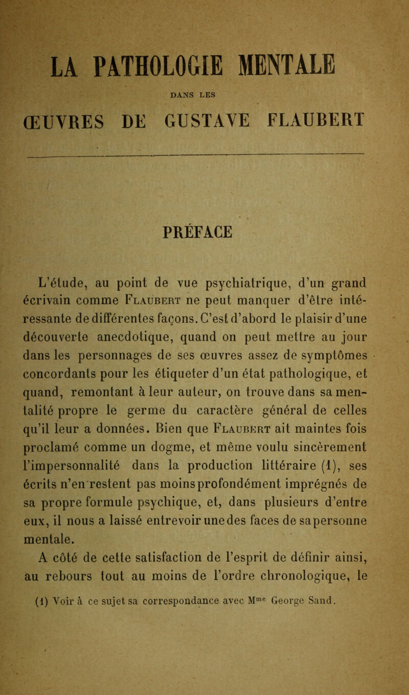 DANS LES ŒUVRES DE GUSTAVE FLAUBERT PRÉFACE L’étude, au point de vue psychiatrique, d’un grand écrivain comme Flaubert ne peut manquer d’être inté- ressante de différentes façons. C’est d’abord le plaisir d’une découverte anecdotique, quand on peut mettre au jour dans les personnages de ses œuvres assez de symptômes concordants pour les étiqueter d’un état pathologique, et quand, remontant à leur auteur, on trouve dans sa men- talité propre le germe du caractère général de celles qu’il leur a données. Bien que Flaubert ait maintes fois proclamé comme un dogme, et même voulu sincèrement l’impersonnalité dans la production littéraire (1), ses écrits n’en restent pas moins profondément imprégnés de sa propre formule psychique, et, dans plusieurs d’entre eux, il nous a laissé entrevoir une des faces de sapersonne mentale. A côté de cette satisfaction de l’esprit de définir ainsi, au rebours tout au moins de l’ordre chronologique, le