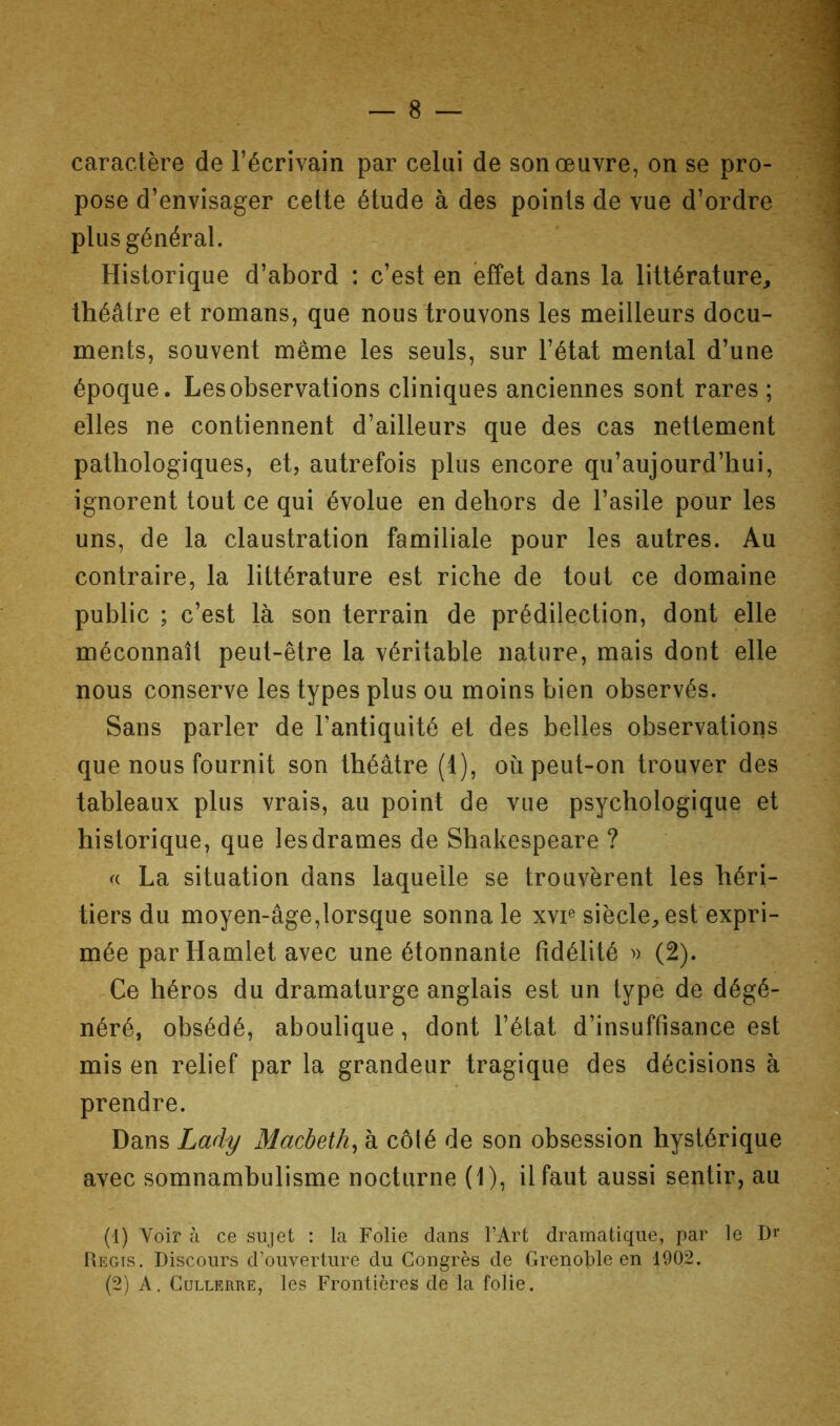 caractère de l’écrivain par celui de son œuvre, on se pro- pose d’envisager cette étude à des points de vue d’ordre plus général. Historique d’abord : c’est en effet dans la littérature, théâtre et romans, que nous trouvons les meilleurs docu- ments, souvent même les seuls, sur l’état mental d’une époque. Les observations cliniques anciennes sont rares ; elles ne contiennent d’ailleurs que des cas nettement pathologiques, et, autrefois plus encore qu’aujourd’hui, ignorent tout ce qui évolue en dehors de l’asile pour les uns, de la claustration familiale pour les autres. Au contraire, la littérature est riche de tout ce domaine public ; c’est là son terrain de prédilection, dont elle méconnaît peut-être la véritable nature, mais dont elle nous conserve les types plus ou moins bien observés. Sans parler de l’antiquité et des belles observations que nous fournit son théâtre (1), où peut-on trouver des tableaux plus vrais, au point de vue psychologique et historique, que les drames de Shakespeare ? La situation dans laquelle se trouvèrent les héri- tiers du moyen-âge,lorsque sonna le xvp siècle, est expri- mée parHamlet avec une étonnante fidélité » (2). Ce héros du dramaturge anglais est un type de dégé- néré, obsédé, aboulique, dont l’état d’insuffisance est mis en relief par la grandeur tragique des décisions à prendre. Dans Lady Macbeth^ à côlé de son obsession hystérique avec somnambulisme nocturne (1), il faut aussi sentir, au (1) Voir à ce sujet : la Folie dans l’Art dramatique, par le Régis. Discours d’ouverture du Congrès de Grenoble en 1902.