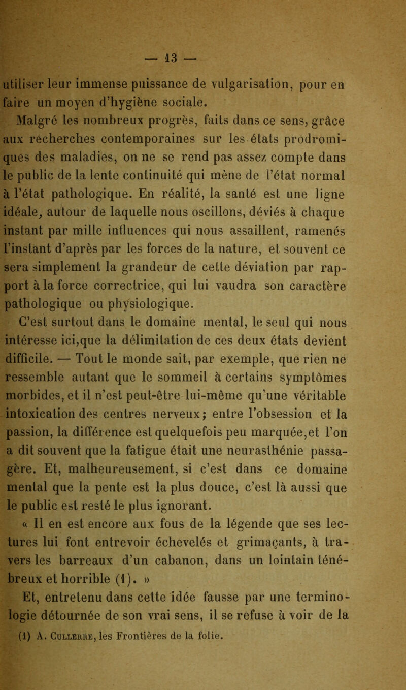 utiliser leur immense puissance de vulgarisation, pour en faire un moyen d’hygiène sociale. Malgré les nombreux progrès, faits dans ce sens, grâce aux recherches contemporaines sur les états prodromi- ques des maladies, on ne se rend pas assez compte dans le public de la lente continuité qui mène de l’état normal à l’état pathologique. En réalité, la santé est une ligne idéale^ autour de laquelle nous oscillons, déviés à chaque instant par mille influences qui nous assaillent, ramenés l’instant d’après par les forces de la nature, et souvent ce sera simplement la grandeur de cette déviation par rap- port à la force correctrice, qui lui vaudra son caractère pathologique ou physiologique. C’est surtout dans le domaine mental, le seul qui nous intéresse ici,que la délimitation de ces deux états devient difficile. — Tout le monde sait, par exemple, que rien ne ressemble autant que le sommeil à certains symptômes morbides, et il n’est peut-être lui-même qu’une véritable intoxication des centres nerveux ; entre l’obsession et la passion, la différence est quelquefois peu marquée,et l’on a dit souvent que la fatigue était une neurasthénie passa- gère. Et, malheureusement, si c’est dans ce domaine mental que la pente est la plus douce, c’est là aussi que le public est resté le plus ignorant. II en est encore aux fous de la légende que ses lec- tures lui font entrevoir échevelés et grimaçants, à tra- . vers les barreaux d’un cabanon, dans un lointain téné- breux et horrible (1). » Et, entretenu dans cette idée fausse par une termino- logie détournée de son vrai sens, il se refuse à voir de la