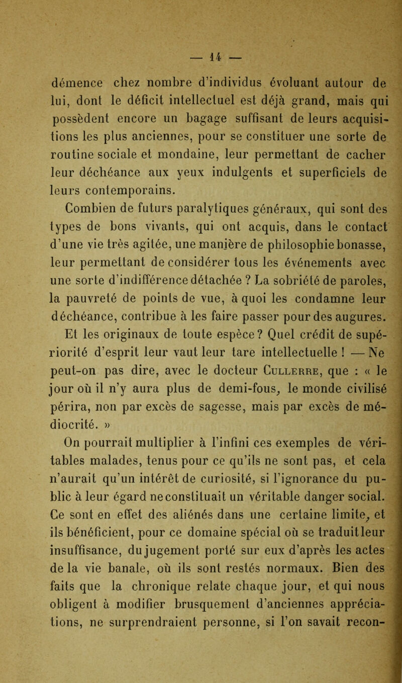 démence chez nombre d’individus évoluant autour de lui, dont le déficit intellectuel est déjà grand, mais qui possèdent encore un bagage suffisant de leurs acquisi- tions les plus anciennes, pour se constituer une sorte de routine sociale et mondaine, leur permettant de cacher leur déchéance aux yeux indulgents et superficiels de leurs contemporains. Combien de futurs paralytiques généraux, qui sont des types de bons vivants, qui ont acquis, dans le contact d’une vie très agitée, une manière de philosophie bonasse, leur permettant déconsidérer tous les événements avec une sorte d’indifférence détachée ? La sobriété de paroles, la pauvreté de points de vue, à quoi les condamne leur déchéance, contribue à les faire passer pour des augures. Et les originaux de toute espèce? Quel crédit de supé- riorité d’esprit leur vaut leur tare intellectuelle ! — Ne peut-on pas dire, avec le docteur Cullerre, que : « le jour où il n’y aura plus de demi-fous^ le monde civilisé périra, non par excès de sagesse, mais par excès de mé- diocrité. » On pourrait multiplier à l’infini ces exemples de véri- tables malades, tenus pour ce qu’ils ne sont pas, et cela n’aurait qu’un intérêt de curiosité, si l’ignorance du pu- blic à leur égard ne constituait un véritable danger social. Ce sont en effet des aliénés dans une certaine limite^ et ils bénéficient, pour ce domaine spécial où se traduitleur insuffisance, du Jugement porté sur eux d’après les actes de la vie banale, où ils sont restés normaux. Bien des faits que la chronique relate chaque jour, et qui nous obligent à modifier brusquement d’anciennes apprécia- tions, ne surprendraient personne, si l’on savait recon-