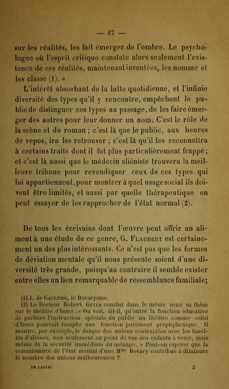 sur les réalités, les fait émerger de l’ombre. Le psycho- logue où l’esprit critique constate alors seulement l’exis- tence de ces réalités, maintenant inventées, les nomme et les classe (1). » L’intérêt absorbant de la lutte quotidienne, et l’infinie diversité des types qu’il y rencontre, empêchent le pu- blic de distinguer ces types au passage, de les faire émer- ger des autres pour leur donner un nom. C’est le rôle de la scène et du roman ; c’est là que le public, aux heures de repos, ira les retrouver ; c’est là qu’il les reconnaîtra à certains traits dont il fut plus particulièrement frappé; et c’est là aussi que le médecin aliéniste trouvera la meil- leure tribune pour revendiquer ceux de ces types qui lui appartiennent, pour montrer à quel usage social ils doi- vent être limités, et aussi par quelle thérapeutique on peut essayer de les rapprocher de l’état normal (2). De tous les écrivains dont l’œuvre peut offrir un ali- ment à une étude de ce genre, G. Flaubert est certaine- ment un des plus intéressants. Ce n’est pas que les formes de déviation mentale qu’il nous présente soient d’une di- versité très grande, puisqu’au contraire il semble exister entre elles un lien remarquable de ressemblance familiale; (1) J. de Gaultier, le Bovarysme. (2) Le Docteur Robert Geyer conclut dans le même sens sa thèse sur le théâtre dTBSEN .:(( On voit, dit-il, qu’outre la fonction éducative de parfaire l’instruction spéciale du public un théâtre comme celui d’iRSEN pourrait remplir une fonction purement prophylactique. Il montre, par exemple, le danger des unions contractées avec les famil- les d’aliéiiés, non seulement au point de vue des enfants à venir, mais même de la sécurité immédiate du ménage. » Peut-on espérer que la connaissance de l’état mental d’une Bovary contribue à diminuer le nombre des unions malheureuses ? DE LASTIC 2