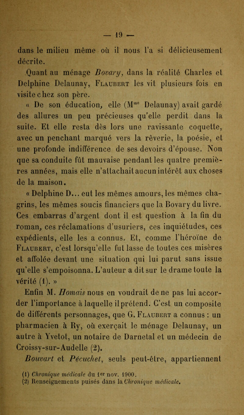 dans le milieu même où il nous l’a si délicieusement décrite. .Quant au ménage Bomry, dans la réalité Charles et Delphine Delaunay, Flaubert les vit plusieurs fois en visite chez son père. (( De son éducation, elle Delaunay) avait gardé des allures un peu précieuses qu’elle perdit dans la suite. Et elle resta dès lors une ravissante coquette, avec un penchant marqué vers la rêverie, la poésie, et une profonde indifférence de ses devoirs d’épouse. Non que sa conduite fût mauvaise pendant les quatre premiè- res années, mais elle n’attachait aucun intérêt aux choses de la maison. « Delphine D... eut les mêmes amours, les mêmes cha- grins, les mêmes soucis financiers que la Bovary du livre. Ces embarras d’argent dont il est question à la fin du roman, ces réclamations d’usuriers, ces inquiétudes, ces expédients, elle les a connus. Et, comme l’héroïne de Flaubert, c’est lorsqu’elle fut lasse de toutes ces misères et affolée devant une situation qui lui parut sans issue qu’elle s’empoisonna. L’auteur a dit sur le drame toute la vérité (1). » Enfin M. Bornais nous en voudrait de ne pas lui accor- der l’importance à laquelle ilprétend. C’est un composite de différents personnages, que G. Flaubert a connus : un pharmacien à Ry, où exerçait le ménage Delaunay, un autre à Yvetot, un notaire de Darnetal et un médecin de Croissy-sur-Audelle (2), Bouvart et Pécuchet^ seuls peut-être, appartiennent (1) Chronique médicale du 1er nov. 1900. (2) Renseignements puisés dans la Chronique médicale.