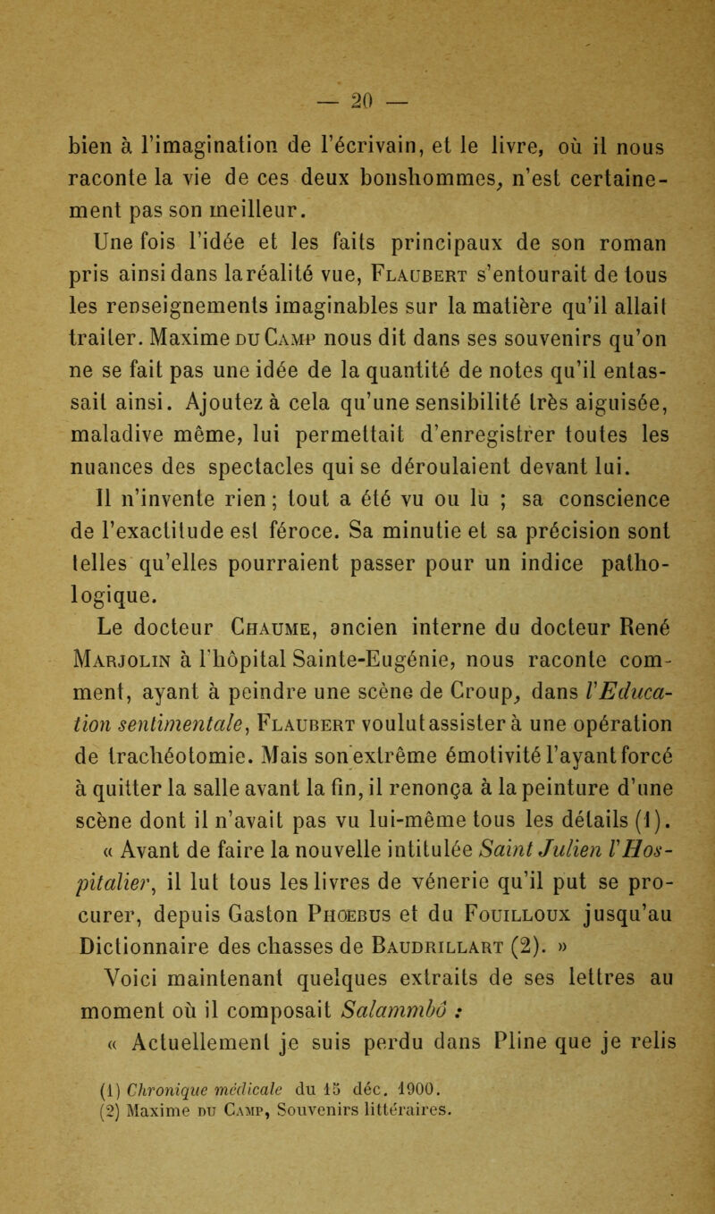 bien à l’imagination de l’écrivain, et le livre, où il nous raconte la vie de ces deux bonshommes^ n’est certaine- ment pas son meilleur. Une fois l’idée et les faits principaux de son roman pris ainsi dans laréalité vue, Flaubert s’entourait de tous les renseignements imaginables sur la matière qu’il allait traiter. Maxime du Camp nous dit dans ses souvenirs qu’on ne se fait pas une idée de la quantité de notes qu’il entas- sait ainsi. Ajoutez à cela qu’une sensibilité très aiguisée, maladive même, lui permettait d’enregistrer toutes les nuances des spectacles qui se déroulaient devant lui. Il n’invente rien ; tout a été vu ou lu ; sa conscience de l’exactitude est féroce. Sa minutie et sa précision sont telles’qu’elles pourraient passer pour un indice patho- logique. Le docteur Chaume, ancien interne du docteur René Marjolin à riiôpital Sainte-Eugénie, nous raconte com- ment, ayant à peindre une scène de Croup^ dans VEdiica- tion sentimentale^ Flaubert voulutassister à une opération de trachéotomie. Mais sohextrême émotivité l’ayant forcé à quitter la salle avant la tin, il renonça à la peinture d’une scène dont il n’avait pas vu lui-même tous les détails (1). « Avant de faire la nouvelle intitulée Saint Julien l'Hos- pitalier^ il lut tous les livres de vénerie qu’il put se pro- curer, depuis Gaston Phoebus et du Fouilloux jusqu’au Dictionnaire des chasses de Baudrillart (2). » g Voici maintenant quelques extraits de ses lettres au moment où il composait Salammbô : (( Actuellement je suis perdu dans Pline que je relis (1) Chronique médicale du 15 déc. 1900. (2) Maxime du Camp, Souvenirs littéraires.