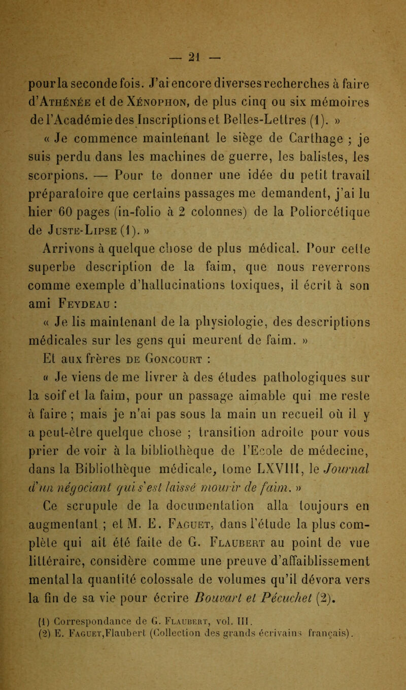 pourla seconde fois. J’ai encore diverses recherches à faire d’AiHÉNÉE et de Xénophon, de plus cinq ou six mémoires de l’Académie des Inscriptions et Belles-Lettres (1). » « Je commence maintenant le siège de Carthage ; je suis perdu,dans les machines de guerre, les balistes, les scorpions. — Pour te donner une idée du petit travail préparatoire que certains passages me demandent, j’ai lu hier 60 pages (in-folio à 2 colonnes) de la Poliorcétique de Juste-Lipse (1). » Arrivons à quelque chose de plus médical. Pour celle superbe description de la faim, que nous reverrons comme exemple d’hallucinations toxiques, il écrit à son ami Feydeau : « Je lis maintenanl de la physiologie, des descriptions médicales sur les gens qui meurent de faim. » Et aux frères de Concourt : U Je viens de me livrer à des études pathologiques sur la soif et la faim, pour un passage aimable qui me reste tà faire ; mais je n’ai pas sous la main un recueil ou il y a peut-être quelque chose ; transition adroite pour vous prier de voir à la bibliothèque de l’Ecole de médecine, dans la Bibliothèque médicale^ tome LXVlll, le Joiaiial tïun négociant qui s'est laissé mourir de faim, » Ce scrupule de la documentation alla toujours en augmentant ; et M. E. Faguet, dans l’étude la plus com- plète qui ait été faite de G. Flaubert au point de vue littéraire, considère comme une preuve d’affaiblissement mental la quantité colossale de volumes qu’il dévora vers . la fin de sa vie pour écrire Douvart et Pécuchet (2). (1) Correspondance de G. Flaubert, vol. ÏII. (2) E. Faguet,Flaubert (Collection des grands écrivains français).