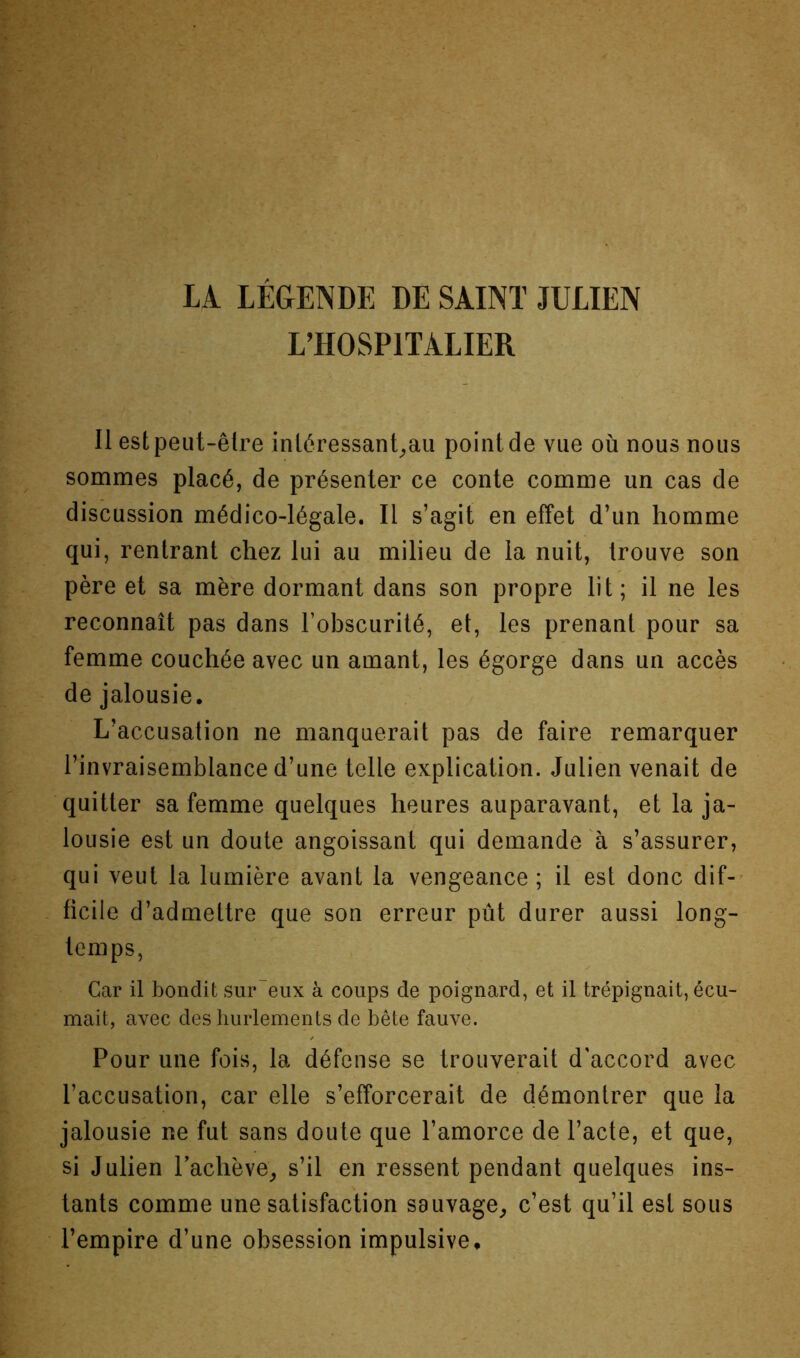 LA LÉGENDE DE SAINT JULIEN L’HOSPITALIER li est peut-être iniéressanLaii point de vue où nous nous sommes placé, de présenter ce conte comme un cas de discussion médico-légale. Il s’agit en effet d’un homme qui, rentrant chez lui au milieu de la nuit, trouve son père et sa mère dormant dans son propre lit; il ne les reconnaît pas dans l’obscurité, et, les prenant pour sa femme couchée avec un amant, les égorge dans un accès de jalousie. L’accusation ne manquerait pas de faire remarquer l’invraisemblance d’une telle explication. Julien venait de quitter sa femme quelques heures auparavant, et la ja- lousie est un doute angoissant qui demande à s’assurer, qui veut la lumière avant la vengeance ; il est donc dif-- ficile d’admettre que son erreur pût durer aussi long- temps. Car il bondit sur'eux à coups de poignard, et il trépignait, écu- mait, avec des hurlements de bête fauve. Pour une fois, la défense se trouverait d'accord avec l’accusation, car elle s’efforcerait de démontrer que la jalousie ne fut sans doute que l’amorce de l’acte, et que, si Julien rachève^ s’il en ressent pendant quelques ins- tants comme une satisfaction sauvage^ c’est qu’il est sous l’empire d’une obsession impulsive.