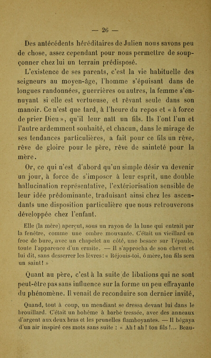 Des antécédents héréditaires de Julien nous savons peu de chose, assez cependant pour nous permettre de soup- çonner chez lui un terrain prédisposé. L’existence de ses parents, c’est la vie habituelle des seigneurs au moyen-âge, l'homme s’épuisant dans de longues randonnées, guerrières ou autres, la femme s’en- nuyant si elle est vertueuse, et rêvant seule dans son manoir. Ce n’est que tard, à l’heure du repos et « à force de prier Dieu », qu’il leur naît un fils. Ils Tont l’un et l’autre ardemment souhaité, et chacun, dans le mirage de ses tendances particulières, a fait pour ce fds un rêve, rêve de gloire pour le père, rêve de sainteté pour la mère. Or, ce qui n’est d’abord qu’un simple désir va devenir un jour, à force de s’imposer à leur esprit, une double hallucination représentative, l’extériorisation sensible de leur idée prédominante, traduisant ainsi chez les ascen- dants une disposition particulière que nous retrouverons développée chez l’enfant. Elle (la mère) aperçut, sous un rayon de la lune qui entrait par la fenêtre, comme une ombre mouvante. C’était un vieillard en froc de bure, avec un chapelet au côté, une besace sur l’épaule, toute l’apparence d’un ermite. — Il s’approcha de son chevet et lui dit, sans desserrer les lèvres: a Réjouis-toi, ômère, ton fils sera un saint { » ^ Quant au père, c’est à la suite'de libations qui ne sont peut-être pas sans influence sur la forme un peu effrayante du phénomène. Il venait de reconduire son dernier invité, Quand, tout à coup, un mendiant se dressa devant lui dans le brouillard. C’était un bohème à barbe tressée, avec des anneaux d’argent aux deux bras et les prunelles flamboyantes. — Il bégaya d’un air inspiré ces mots sans suite : « Ah ! ah ! ton fils !... Beau-