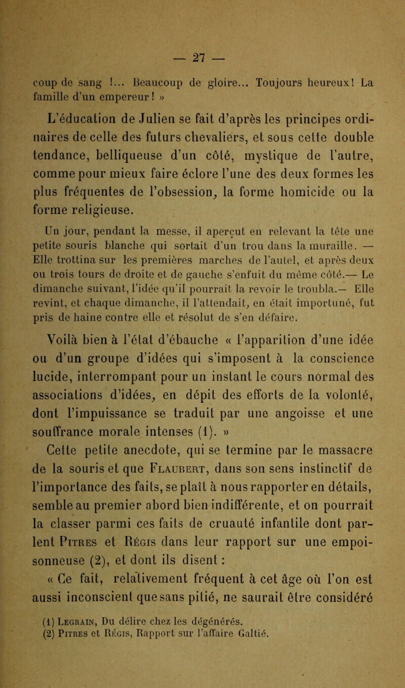 coup de sang !... Beaucoup de gloire... Toujours heureux! La famille d’un empereur ! » L’éducation de Julien se fait d’après les principes ordi- naires de celle des futurs chevaliers, et sous cette double tendance, belliqueuse d’un côté, mystique de l’autre, comme pour mieux faire éclore l’une des deux formes les plus fréquentes de l’obsession^ la forme homicide ou la forme religieuse. Un jour, pendant la messe, il aperçut en relevant la tête une petite souris blanche qui sortait d’un trou dans la muraille. — Elle trottina sur les premières marches de l’autel, et après deux ou trois tours de droite et de gauche s’enfuit du même côté.— Le dimanche suivant, l’idée qu’il pourrait la revoir le troubla.— Elle revint, et chaque dimanche, il l’attendaiU en était importuné, fut pris de haine contre elle et résolut de s’en défaire. Voilà bien à l’élat d’ébauche « l’apparition d’une idée ou d’un groupe d’idées qui s’imposent à la conscience lucide, interrompant pour un instant le cours normal des associations d’idées^ en dépit des efforts de la volonté, dont l’impuissance se traduit par une angoisse et une souffrance morale intenses (1). » * Cette petite anecdote, qui se termine par le massacre de la souris et que Fla^ubert, dans son sens instinctif de l’importance des faits, se plaît à nous rapporter en détails, semble au premier abord bien indifférente, et on pourrait la classer parmi ces faits de cruauté infantile dont par- lent Pitres et Régis dans leur rapport sur une empoi- sonneuse (2), et dont ils disent : « Ce fait, relativement fréquent à cet âge où l’on est aussi inconscient que sans pitié, ne saurait être considéré (1) Legrain, Du délire chez les dégénérés. (2) Pitres et Régis, Rapport sur l’affaire Galtié.