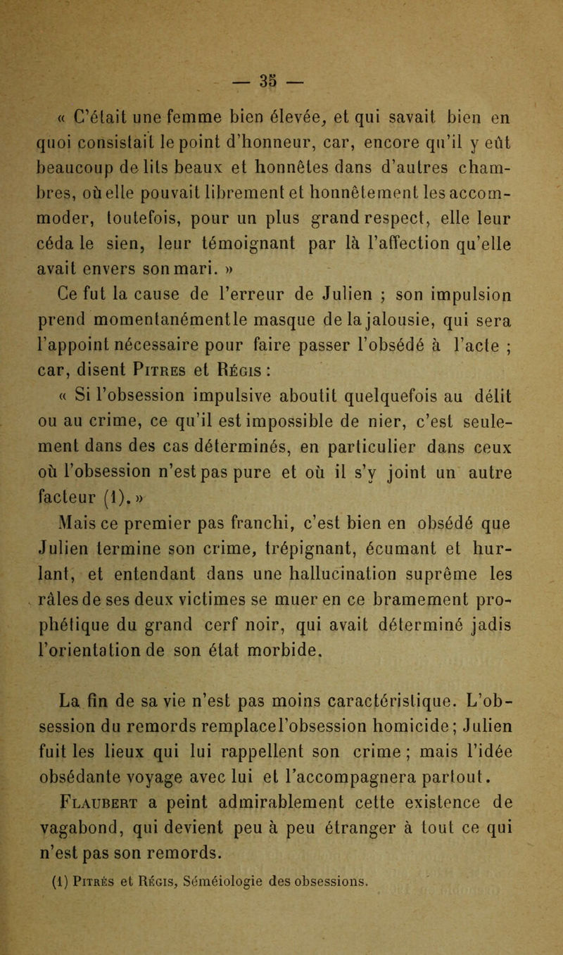 « C’était une femme bien élevée^ et qui savait bien en quoi consistait le point d’honneur, car, encore qu’il y eût beaucoup de lits beaux et honnêtes dans d’autres cham- bres, où elle pouvait librement et honnêtement les accom- moder, toutefois, pour un plus grand respect, elle leur céda le sien, leur témoignant par là l’affection qu’elle avait envers son mari. » Ce fut la cause de l’erreur de Julien ; son impulsion prend momentanémentle masque de la jalousie, qui sera l’appoint nécessaire pour faire passer l’obsédé à l’acte ; car, disent Pitres et Régis : (( Si l’obsession impulsive aboutit quelquefois au délit ou au crime, ce qu’il est impossible de nier, c’est seule- ment dans des cas déterminés, en particulier dans ceux où l’obsession n’est pas pure et où il s’y joint un autre facteur (1). » Mais ce premier pas franchi, c’est bien en obsédé que Julien termine son crime, trépignant, écumant et hur- lant, et entendant dans une hallucination suprême les râles de ses deux victimes se muer en ce bramement pro- phétique du grand cerf noir, qui avait déterminé jadis l’orientation de son état morbide. La fin de sa vie n’est pas moins caractéristique. L’ob- session du remords remplacel’obsession homicide; Julien fuit les lieux qui lui rappellent son crime ; mais l’idée obsédante voyage avec lui et l’accompagnera partout. Flaubert a peint admirablement cette existence de vagabond, qui devient peu à peu étranger à tout ce qui n’est pas son remords. (1) Pitres et Régis, Séméiologie des obsessions.