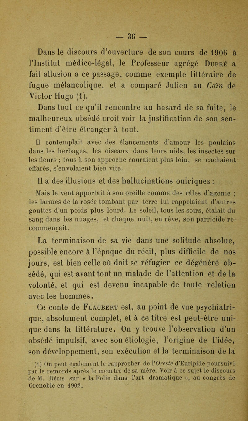 Dans le discours d’ouverture de son cours de 1906 à l’Institut médico-légal, le Professeur agrégé Dupré a fait allusion a ce passage, comme exemple littéraire de fugue mélancolique, et a comparé Julien au Caïn de Victor Hugo (1). Dans tout ce qu’il rencontre au hasard de sa fuite, le malheureux obsédé croit voir la justification de son sen- timent d’être étranger à tout. 11 contemplait avec des élancements d’amour les poulains dans les herbages, les oiseaux dans leurs nids, les insectes sur les fleurs ; tous à son approche couraient plus loin, se cachaient effarés, s’envolaient bien vite. Il a des illusions et des hallucinations oniriques : Mais le vent apportait à son oreille comme des râles d’agonie ; les larmes de la rosée tombant par terre lui rappelaient d’autres gouttes d’un poids plus lourd. Le soleil, tous les soirs, étalait du sang dans les nuages, et chaque nuit, en rêve, son parricide re- commençait. La terminaison de sa vie dans une solitude absolue, possible encore à l’époque du récit, plus difficile de nos jours, est bien celle où doit se réfugier ce dégénéré ob- sédé, qui est avant tout un malade de l’attention et de la volonté, et qui est devenu incapable de toute relation avec les hommes. Ce conte de Flaubert est, au point de vue psychiatri- que, absolument complet, et à ce titre est peut-être uni- que dans la littérature. On y trouve l’observation d’un obsédé impulsif, avec son étiologie, l’origine de l’idée, son développement, son exécution et la terminaison de la (1) On peut également le rapprocher de VOreste d’Euripide poursuivi. pir ie remords après le meurtre de sa mère. Voir à ce sujet le discours de M. Régis sur « la Folie dans l’art dramatique », au congrès de Grenoble en 1902.