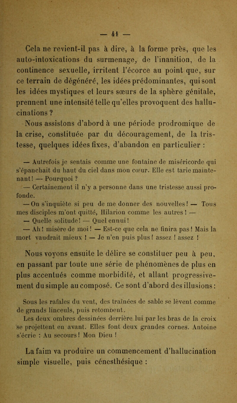 Cela ne revient-il pas à dire, à la forme près, que les aulo-intoxications du surmenage^ de l’inanition, de la continence sexuelle_, irritent l’écorce au point que, sur ce terrain de dégénéré, les idées prédominantes, qui sont les idées mystiques et leurs sœurs de la sphère génitale, prennent une intensité telle qu’elles provoquent des hallu- cinations ? Nous assistons d’abord à une période prodromique de la crise, constituée par du découragement, de la tris- tesse, quelques idées fixes, d’abandon en particulier : — Autrefois je sentais comme une fontaine de miséricorde qui s’épanchait du haut du ciel dans mon cœur. Elle est tarie mainte- nant ! — Pourquoi ? — Certainement il n’y a personne dans une tristesse aussi pro- fonde. — On s’inquiète si peu de me donner des nouvelles! — Tons mes disciples m’ont quitté, Hilarion comme les autres ! — — Quelle solitude! — Quel ennui! — Ah ! misère de moi ! — Est-ce que cela ne finira pas t Mais la mort vaudrait mieux ! — Je n’en puis plus ! assez ! assez ! Nous voyons ensuite le délire se constituer peu à peu, en passant par toute une série de phénomènes de plus en plus accentués comme morbidité, et allant progressive- ment du simple au composé. Ce sont d’abord des illusions : Sous les rafales du vent, des traînées de sable se lèvent comme de grands linceuls, puis retombent. Les deux ombres dessinées derrière lui par les bras de la croix se projettent en avant. Elles font deux grandes cornes. Antoine s’écrie : Au secours ! Mon Dieu ! • • La faim va produire un commencement d’hallucination simple visuelle, puis cénesthésique :