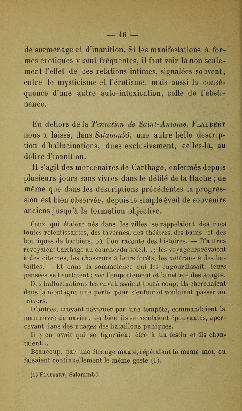 de surmenage et d’inanition. Si les manifestations à for- mes érotiques y sont fréquentes, il faut voir là non seule- ment l’effet de ces relations intimes, signalées souvent, entre le mysticisme et l’érotisme, mais aussi la consé- quence d’une autre auto-intoxication, celle de l’absti- nence. En dehors delà Tentation de Saint-Antoine^ Flaubert nous a laissé, dans Salammbô, une autre belle descrip- tion d’hallucinations, dues exclusivement, celles-là, au délire d’inanition. Il s’agit des mercenaires de Carthage, enfermés depuis plusieurs jours sans vivres dans le défilé delà Hache ; de même que dans les descriptions précédentes la progres- sion est bien observée, depuis le simple éveil de souvenirs anciens jusqu’à la formation objective. Ceux qui étaient nés dans les villes se rappelaient des rues toutes retentissantes, des tavernes, des théâtres, des bains et des boutiques de barbiers, où l’on raconte des histoires. — D’autres revoyaient Carthage au coucher du soleil...; les voyageurs rêvaient à des citernes, les chasseurs à leurs forêts, les vétérans à des ba- tailles. — Et dans la sommolence qui les engourdissait, leurs pensées se heurtaient avec l’emportement et la netteté des songes. Des hallucinations les envahissaient tout à coup; ils cherchaient dans la montagne une porte pour s’enfuir et voulaient passer au travers. D’autres, croyant naviguer par une tempête, commandaient la manœuvre du navire; ou bien ils se reculaient épouvantés, aper- cevant dans des nuages des bataillons puniques. Il y en avait qui se figuraient être à un festin et ils chan- taient... Beaucoup, par une étrange manie, répétaient le même mot, ou faisaient continuellement le même geste (1). (1) Flaubert, Salammbô.