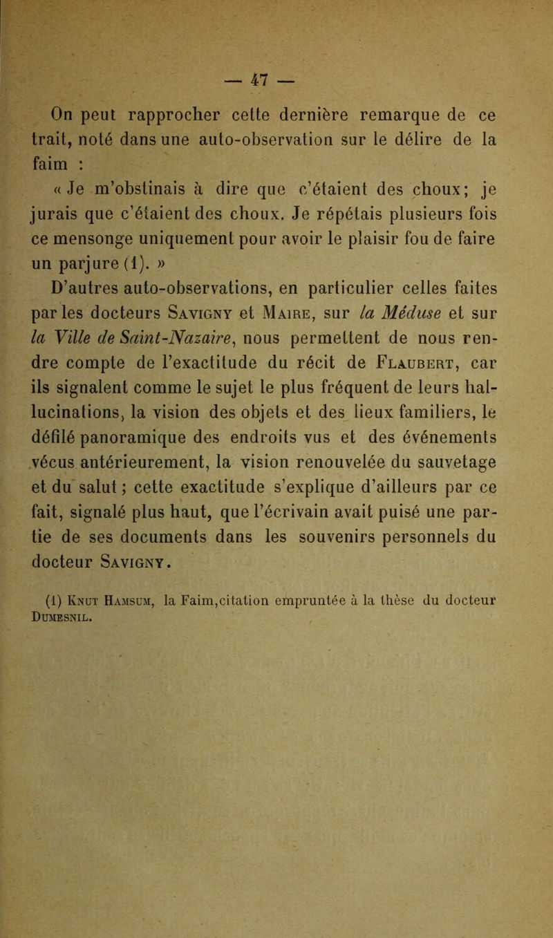 On peut rapprocher cette dernière remarque de ce trait, noté dans une auto-observation sur le délire de la faim : «Je m’obstinais à dire que c’étaient des choux; je jurais que c’étaient des choux. Je répétais plusieurs fois ce mensonge uniquement pour avoir le plaisir fou de faire un parjure (1). » D’autres auto-observations, en particulier celles faites parles docteurs Savigny et Maire, sur la Méduse et sur la Ville de Saint-Nazaire^ nous permettent de nous ren- dre compte de l’exactitude du récit de Flaubert, car ils signalent comme le sujet le plus fréquent de leurs hal- lucinations, la vision des objets et des lieux familiers, le défilé panoramique des endroits vus et des événements .vécus antérieurement, la vision renouvelée du sauvetage et du salut ; cette exactitude s’explique d’ailleurs par ce fait, signalé plus haut, que l’écrivain avait puisé une par- tie de ses documents dans les souvenirs personnels du docteur Savigny. (i) Knut Hamsum, la Faim,citation empruntée à la thèse du docteur Dumesnil.