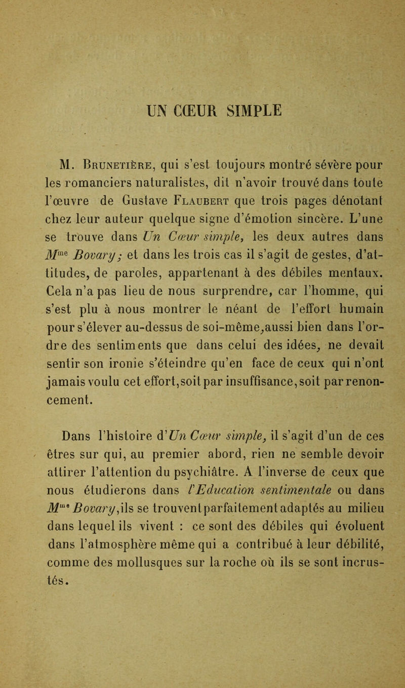 M. Brunetière, qui s’est toujours montré sévère pour les romanciers naturalistes, dit n’avoir trouvé dans toute l’œuvre de Gustave Flaubert que trois pages dénotant chez leur auteur quelque signe d’émotion sincère. L’une se trouve dans Un Cœur simple, les deux autres dans ^/me Bovary ; et dans les trois cas il s’agit de gestes, d’at- titudes, de paroles, appartenant à des débiles mentaux. Cela n’a pas lieu de nous surprendre, car l’homme, qui s’est plu à nous montrer le néant de l’efPorl humain pour s’élever au-dessus de soi-même_,aussi bien dans l’or- dre des sentiments que dans celui des idées^ ne devait sentir son ironie s'éteindre qu’en face de ceux qui n’ont jamais voulu cet effort,soit par insuffisance, soit par renon- cement. Dans l’histoire d’Z7n Cœur simple, il s’agit d’un de ces ' êtres sur qui, au premier abord, rien ne semble devoir attirer l’attention du psychiatre. A l’inverse de ceux que nous étudierons dans P Education sentimentale ou dans Bovary,\h se trouvent parfaitement adaptés au milieu dans lequel ils vivent : ce sont des débiles qui évoluent dans l’atmosphère même qui a contribué à leur débilité, comme des mollusques sur la roche où ils se sont incrus- tés •