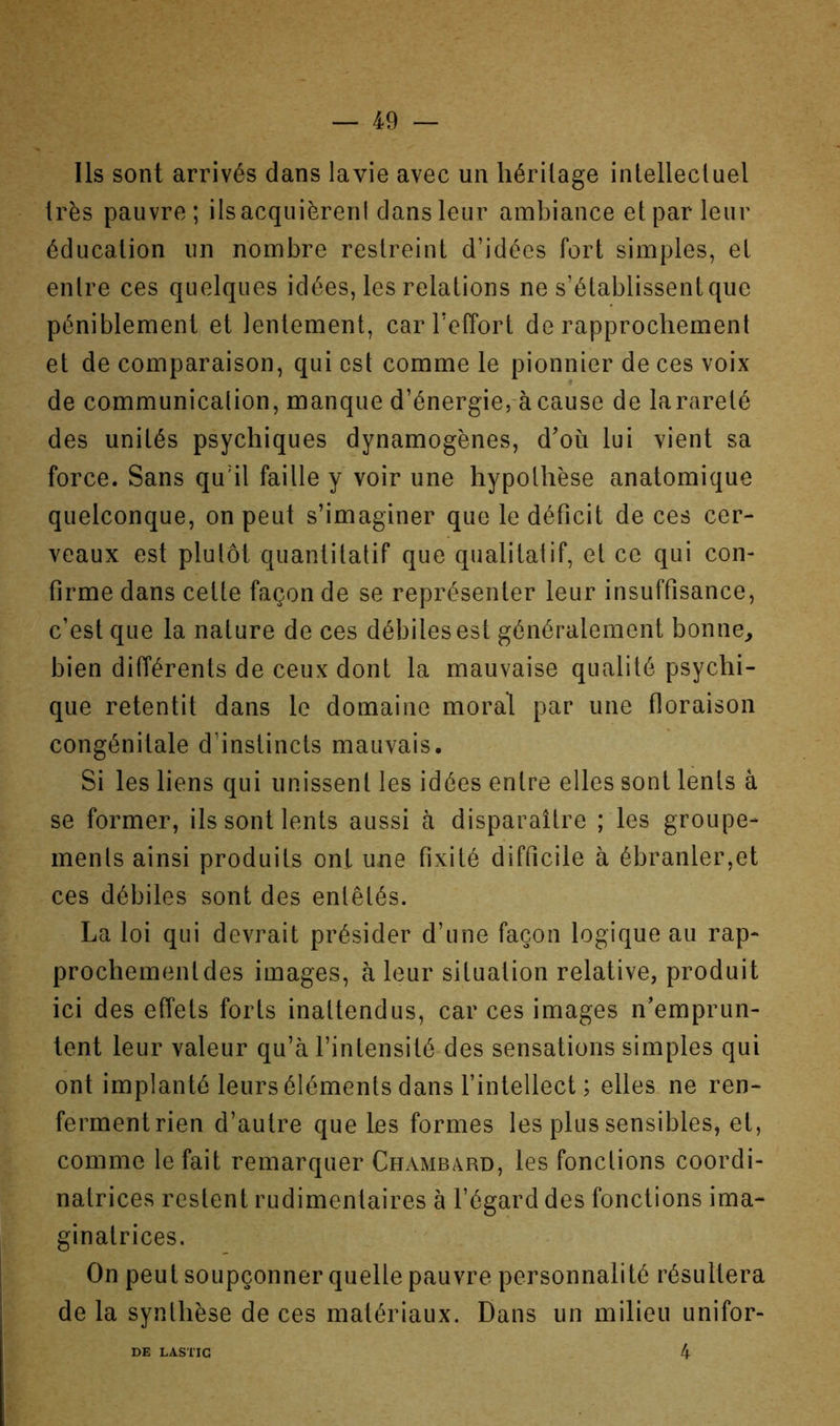 Ils sont arrivés dans lavie avec un héritage inlellecluel très pauvre; ilsacquièrenl dans leur ambiance et par leur éducation un nombre restreint d’idées fort simples, et entre ces quelques idées, les relations ne s’établissent que péniblement et lentement, car l’effort de rapprochement et de comparaison, qui est comme le pionnier de ces voix de communicalion, manque d’énergie, à cause de la rareté des unités psychiques dynamogènes, d’où lui vient sa force. Sans qu’il faille y voir une hypothèse anatomique quelconque, on peut s’imaginer que le déficit de ces cer- veaux est plutôt quantitatif que qualitatif, et ce qui con- firme dans cette façon de se représenter leur insuffisance, c’est que la nature de ces débiles est généralement bonne, bien différents de ceux dont la mauvaise qualité psychi- que retentit dans le domaine moral par une floraison congénitale d’instincts mauvais. Si les liens qui unissent les idées entre elles sont lents â se former, ils sont lents aussi à disparaître ; les groupe- ments ainsi produits ont une fixité difficile à ébranler,et ces débiles sont des entêtés. La loi qui devrait présider d’une façon logique au rap- prochement des images, à leur situation relative, produit ici des effets forts inattendus, car ces images n’emprun- tent leur valeur qu’à l’intensité des sensations simples qui ont implanté leurs éléments dans l’intellect ; elles ne ren- fermentrien d’autre que les formes les plus sensibles, et, comme le fait remarquer Chambard, les fonctions coordi- natrices restent rudimentaires à l’égard des fonctions ima- ginatrices. On peut soupçonner quelle pauvre personnalité résultera de la synthèse de ces matériaux. Dans un milieu unifor- 4 DE LASTIG