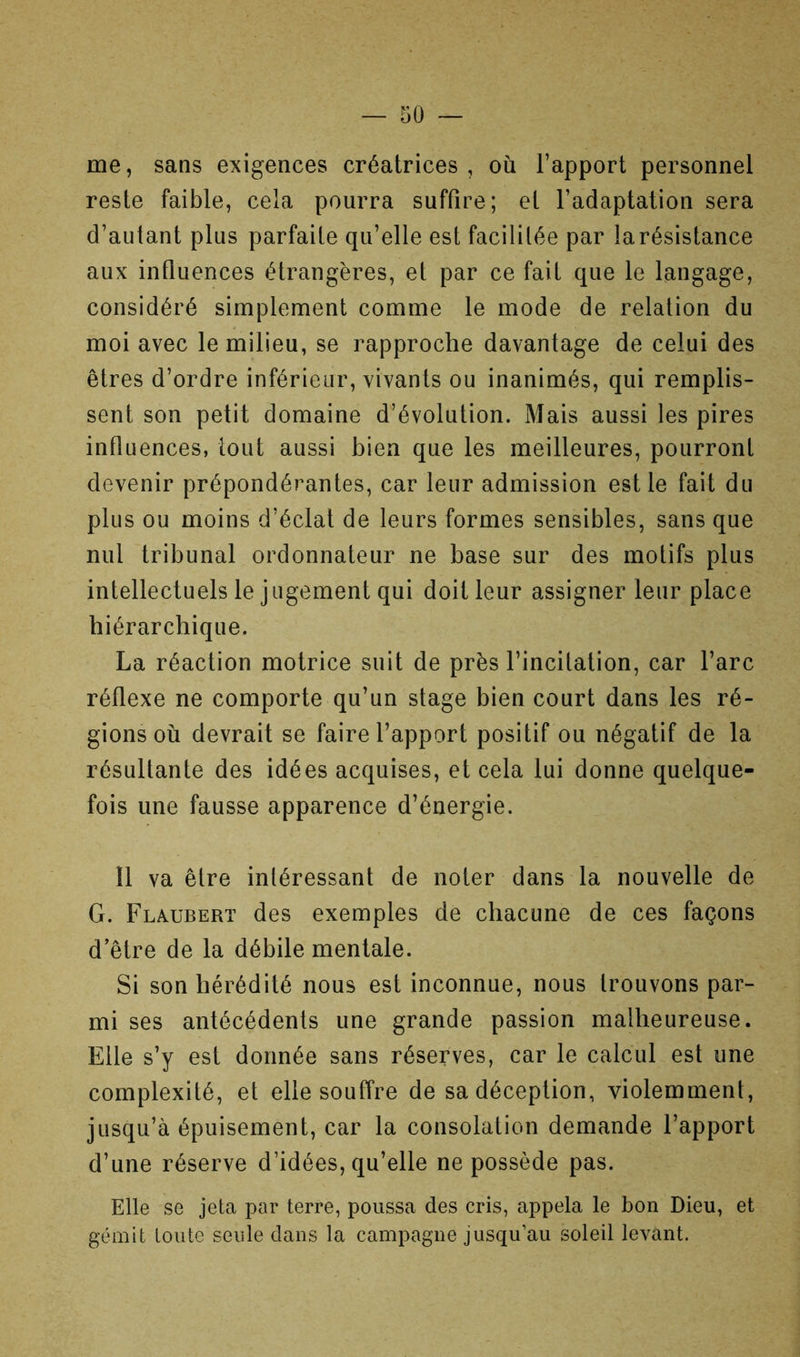 me, sans exigences créatrices, où l’apport personnel reste faible, cela pourra suffire; et l’adaptation sera d’autant plus parfaite qu’elle est facililée par larésistance aux influences étrangères, et par ce fait que le langage, considéré simplement comme le mode de relation du moi avec le milieu, se rapproche davantage de celui des êtres d’ordre inférieur, vivants ou inanimés, qui remplis- sent son petit domaine d’évolution. Mais aussi les pires influences, tout aussi bien que les meilleures, pourront devenir prépondérantes, car leur admission est le fait du plus ou moins d’éclat de leurs formes sensibles, sans que nul tribunal ordonnateur ne base sur des motifs plus intellectuels le jugement qui doit leur assigner leur place hiérarchique. La réaction motrice suit de près l’incitation, car l’arc réflexe ne comporte qu’un stage bien court dans les ré- gions où devrait se faire l’apport positif ou négatif de la résultante des idées acquises, et cela lui donne quelque- fois une fausse apparence d’énergie. 11 va être intéressant de noter dans la nouvelle de G. Flaubert des exemples de chacune de ces façons d’être de la débile mentale. Si son hérédité nous est inconnue, nous trouvons par- mi ses antécédents une grande passion malheureuse. Elle s’y est donnée sans réserves, car le calcul est une complexité, et elle souffre de sa déception, violemment, jusqu’à épuisement, car la consolation demande l’apport d’une réserve d’idées, qu’elle ne possède pas. Elle se jeta par terre, poussa des cris, appela le bon Dieu, et gémit toute seule dans la campagne jusqu’au soleil levant.