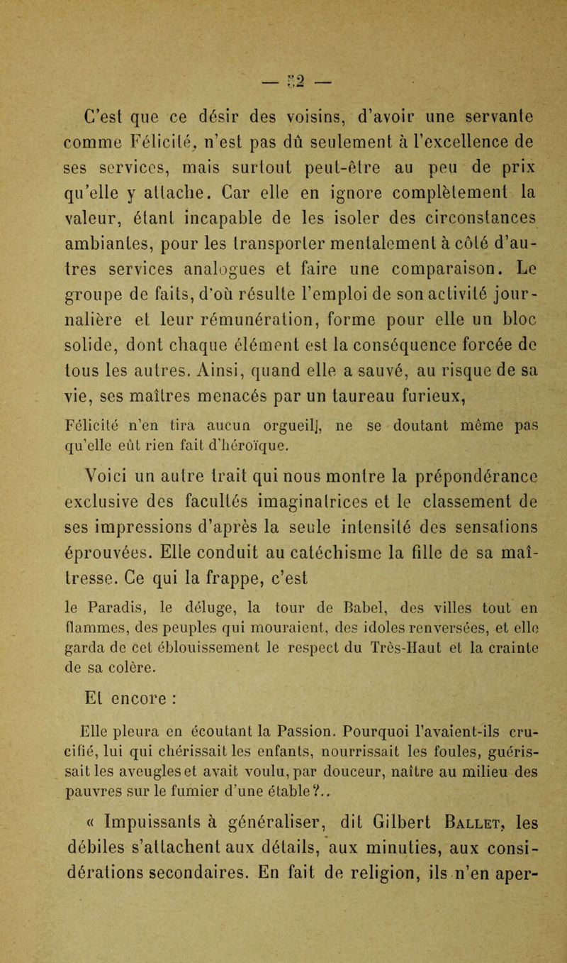 C'est que ce désir des voisins, d’avoir une servante comme Félicité^ n’est pas dû seulement à l’excellence de ses services, mais surtout peut-être au peu de prix qu’elle y attache. Car elle en ignore complètement la valeur, étant incapable de les isoler des circonstances ambiantes, pour les transporter mentalement à côté d’au- tres services analogues et faire une comparaison. Le groupe de faits, d'oû résulte l’emploi de son activité jour- nalière et leur rémunération, forme pour elle un bloc solide, dont chaque élément est la conséquence forcée de tous les autres. Ainsi, quand elle a sauvé, au risque de sa vie, ses maîtres menacés par un taureau furieux, Félicité n’en tira aucun orgueil], ne se doutant même pas qu’elle eût rien fait d’héroïque. Voici un autre trait qui nous montre la prépondérance exclusive des facultés imaginatrices et le classement de ses impressions d’après la seule intensité des sensations éprouvées. Elle conduit au catéchisme la fille de sa maî- tresse. Ce qui la frappe, c’est le Paradis, le déluge, la tour de Babel, des villes tout en flammes, des peuples qui mouraient, des idoles renversées, et elle garda de cet éblouissement le respect du Très-Haut et la crainte de sa colère. Et encore : Elle pleura en écoutant la Passion. Pourquoi l’avaient-lls cru- cifié, lui qui chérissait les enfants, nourrissait les foules, guéris- sait les aveugles et avait voulu, par douceur, naître au milieu des pauvres sur le fumier d’une étable?.. « Impuissants à généraliser, dit Gilbert Ballet, les débiles s’attachent aux détails, aux minuties, aux consi- dérations secondaires. En fait de religion, ils n’en aper-