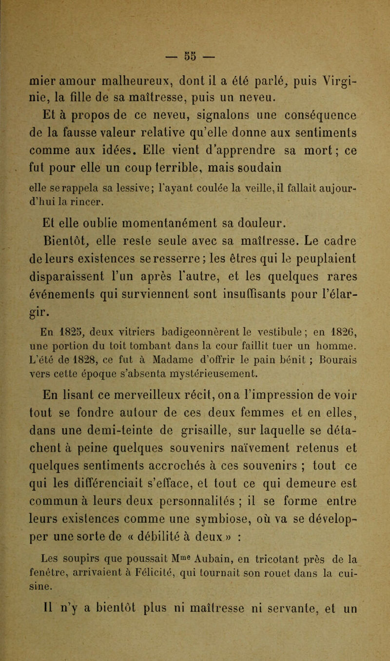 mier amour malheureux, dont il a été parlé^ puis Virgi- nie, la fille de sa maîtresse, puis un neveu. Et à propos de ce neveu, signalons une conséquence de la fausse valeur relative qu’elle donne aux sentiments comme aux idées. Elle vient d’apprendre sa mort; ce fut pour elle un coup terrible, mais soudain elle se rappela sa lessive; l'ayant coulée la veille, il fallait aujour- d’hui la rincer. Et elle oublie momentanément sa douleur. Bientôt,, elle reste seule avec sa maîlresse. Le cadre de leurs existences se resserre; les êtres qui le peuplaient disparaissent l’un après l'autre, et les quelques rares événements qui surviennent sont insuffisants pour l’élar- gir. En 1825, deux vitriers badigeonnèrent le vestibule ; en 1826, une portion du toit tombant dans la cour faillit tuer un homme. L’été de 1828, ce fut à Madame d’offrir le pain bénit ; Bourais vers cette époque s’absenta mystérieusement. En lisant ce merveilleux récit, on a l’impression de voir tout se fondre autour de ces deux femmes et en elles, dans une demi-teinte de grisaille, sur laquelle se déta- chent à peine quelques souvenirs naïvement retenus et quelques sentiments accrochés à ces souvenirs ; tout ce qui les différenciait s’efface, et tout ce qui demeure est commun à leurs deux personnalités ; il se forme entre leurs existences comme une symbiose, où va se dévelop- per une sorte do « débilité à deux » : Les soupirs que poussait Mme Aubain, en tricotant près de la fenêtre, arrivaient à Félicité, qui tournait son rouet dans la cui- sine. 11 n’y a bientôt plus ni maîlresse ni servante, et un