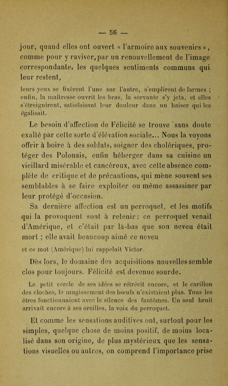 — sé- jour, quand elles ont ouvert « l’armoire aux souvenirs » , comme pour y raviver^ par un renouvellement de l’image correspondante, les quelques sentiments communs qui leur restent;, leurs yeux se fixèrent Fuue sur l’autre, s’emplirent de larmes ; enfin, la maîtresse ouvrit les bras, la servante s’y jeta, et elles s’étreignirent, satisfaisant leur douleur dans un baiser qui les égalisait. Le besoin d’affection de Félicité se trouve 'sans doute exalté par celte sorte d’élévation sociale... Nous la voyons offrir à boire à des soldats, soigner des cholériques, pro- téger des Polonais, enfin héberger dans sa cuisine un vieillard misérable et cancéreux, avec cette absence com- plète de critique et de précautions, qui mène souvent ses semblables à se faire exploiter ou même assassiner par leur protégé d’occasion. Sa dernière affection est un perroquet, et les motifs qui la provoquent sont à retenir: ce perroquet venait d’Amérique, et c’était par là-bas que son neveu était mort ; elle avait beaucoup aimé ce neveu et ce mot (Amérique) lui rappelait Victor. Dès lors, le domaine des acquisitions nouvelles semble clos pour toujours. Félicité est devenue sourde. Le petit cercle de ses idées se rétrécit encore, et le carillon des cloches, le mugissement des bœufs n’existaient plus. Tous les êtres fonctionnaient avec le silence des fantômes. Un seul bruit arrivait encore à ses oreilles, la voix du perroquet. Et comme les sensations auditives ont, surtout pour les simples^, quelque chose de moins positif, de moins loca- lisé dans son origine^ de plus mystérieux que les sensa- tions visuelles ou autres, on comprend l’importance prise