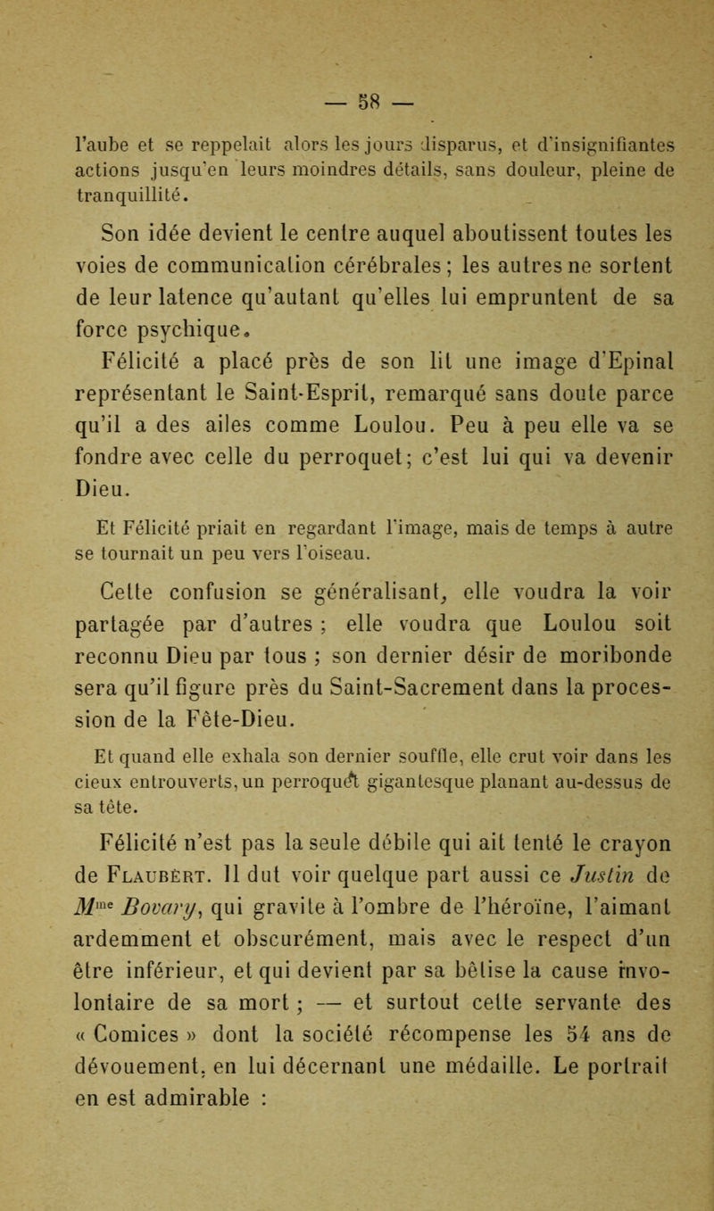 l’aube et se reppelait alors les jours disparus, et d’insignifiantes actions jusqu’en leurs moindres détails, sans douleur, pleine de tranquillité. Son idée devient le centre auquel aboutissent toutes les voies de communication cérébrales; les autres ne sortent de leur latence qu’autant qu’elles lui empruntent de sa force psychique « Félicité a placé près de son lit une image d’Epinal représentant le Saint-Esprit, remarqué sans doute parce qu’il a des ailes comme Loulou. Peu à peu elle va se fondre avec celle du perroquet; c’est lui qui va devenir Dieu. Et Félicité priait en regardant l’image, mais de temps à autre se tournait un peu vers l’oiseau. Cette confusion se généralisant^, elle voudra la voir partagée par d’autres ; elle voudra que Loulou soit reconnu Dieu par tous ; son dernier désir de moribonde sera qu’il figure près du Saint-Sacrement dans la proces- sion de la Fête-Dieu. Et quand elle exhala son dernier souffle, elle crut voir dans les deux entrouverts, un perroqu^ gigantesque planant au-dessus de sa tête. Félicité n’est pas la seule débile qui ait tenté le crayon de Flaubert. 11 dut voir quelque part aussi ce Justin do 3^me Bovary^ qui gravite à l’ombre de l’héroïne, l’aimant ardemment et obscurément, mais avec le respect d’un être inférieur, et qui devient par sa bêtise la cause fnvo- lontaire de sa mort ; — et surtout cette servante des (( Comices » dont la société récompense les 54 ans de dévouement, en lui décernant une médaille. Le portrait en est admirable :