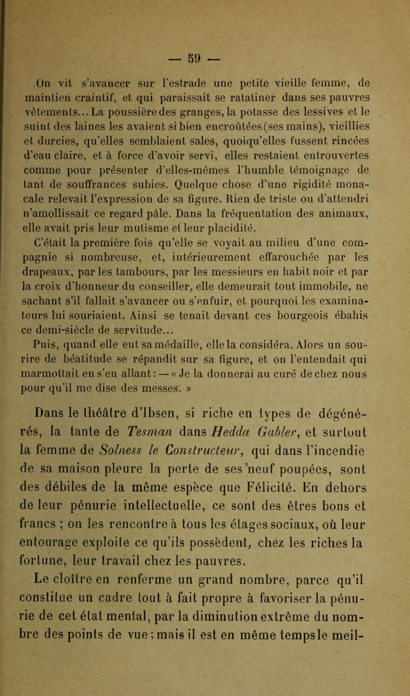 .On vit s’avancer sur l’estrade une petite vieille femme, de maintien craintif, et qui paraissait se ratatiner dans ses pauvres vêtements... La poussière des granges, la potasse des lessives et le suint des laines les avaient si bien encroûtées (ses mains), vieillies et durcies, qu’elles semblaient sales, quoiqu’elles fussent rincées d’eau claire, et à force d’avoir servi, elles restaient entrouvertes comme pour présenter d’elles-mêmes l’humble témoignage de tant de souffrances subies. Quelque chose d’une rigidité mona- cale relevait Texpression de sa figure. Rien de triste ou d’attendri n’amollissait ce regard pâle. Dans la fréquentation des animaux, elle avait pris leur mutisme et leur placidité. C’était la première fois qu’elle se voyait au milieu d’une com- pagnie si nombreuse, et, intérieurement effarouchée par les drapeaux, par les tambours, par les messieurs en habit noir et par la croix d’honneur du conseiller, elle demeurait tout immobile, ne sachant s’il fallait s’avancer ou s’enfuir, et pourquoi les examina- teurs lui souriaient. Ainsi se tenait devant ces bourgeois ébahis ce demi-siècle de servitude... Puis, quand elle eut sa médaille, elle la considéra. Alors un sou- rire de béatitude se répandit sur sa figure, et on l’entendait qui marmottait en s’en allant : — « Je la donnerai au curé de chez nous pour qu’il me dise des messes. » Dans le théâtre d’Ibsen, si riche en types de dégéné- rés, la tante de Tesman dans Gabier, et surtuut la femme de Soiness le Constructeur, qui dans l’incendie de sa maison pleure la perte de ses’neuf poupées, sont des débiles de la même espèce que Félicité. En dehors de leur pénurie intellectuelle, ce sont des êtres bons et francs ; on les rencontre à tous les étages sociaux, où leur entourage exploite ce qu’ils possèdent, chez les riches la fortune, leur travail chez les pauvres. Le cloître en renferme un grand nombre, parce qu’il constitue un cadre tout à fait propre à favoriser la pénu- rie de cet état mental, par la diminution extrême du nom- bre des points de vue ; mais il est en même tempsle meil-