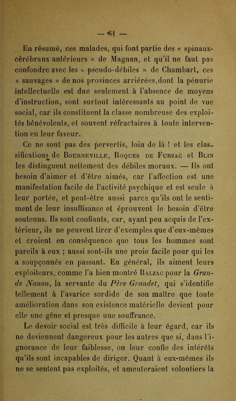 . En résumé, ces malades, qui font partie des « spinaux- cérébraux antérieurs )> de Magnan, et qu’il ne faut pas confondre avec les <v pseudo-débiles » de Chambart, ces « sauvages » de nos provinces arriérées,dont la pénurie intellectuelle est due seulement à l’absence de moyens d’instruction, sont surtout intéressants au point de vue social, car ils conslituent la classe nombreuse des exploi- tés bénévolents, et souvent réfractaires à toute interven- tion en leur faveur. Ce ne sont pas des pervertis, loin de là ! et les clas- sifications de Bourneville, Roques de Fursag et Blin les distinguent nettement des débiles moraux. — Ils ont besoin d’aimer et d’être aimés, car l’affection est une manifestation facile de l’activité psychique et est seule à leur portée, et peut-être aussi parce qu’ils ont le senti- ment de leur insuffisance et éprouvent le besoin d’être soutenus. Ils sont confiants, car, ayant peu acquis de l’ex- térieur^ ils ne peuvent tirer d’exemples que d’eux-mêmes et croient en conséquence que tous les hommes sont pareils à eux ; aussi sont-ils une proie facile pour qui les a soupçonnés en passant. En général, ils aiment leurs exploiteurs, comme l’a bien montré Balzac pour la Gran- de Nanon^ la servante du Père Grandet, qui s’identifie tellement à l’avarice sordide de son maître que toute amélioration dans son existence matérielle devient pour elle une gêne et presque une souffrance. Le devoir social est très difficile à leur égard, car ils ne deviennent dangereux pour les autres que si, dans l’i- gnorance de leur faiblesse, on leur confie des intérêts qu’ils sont incapables de diriger. Quant à eux-mêmes ils ne se sentent pas exploités, et ameuteraient volonliers la