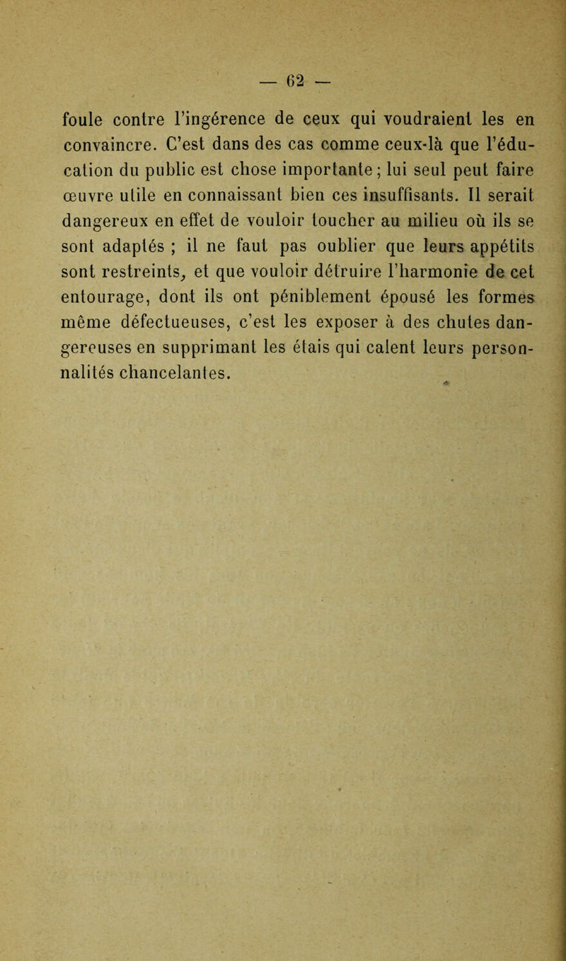 foule contre l’ingérence de ceux qui voudraient les en convaincre. C’est dans des cas comme ceux-là que l’édu- cation du public est chose importante; lui seul peut faire œuvre utile en connaissant bien ces insuffisants. Il serait dangereux en effet de vouloir toucher au milieu où ils se sont adaptés ; il ne faut pas oublier que leurs appétits sont restreints^ et que vouloir détruire l’harmonie de cet entourage, dont ils ont péniblement épousé les formes même défectueuses, c’est les exposer à des chutes dan- gereuses en supprimant les étais qui calent leurs person- nalités chancelantes.