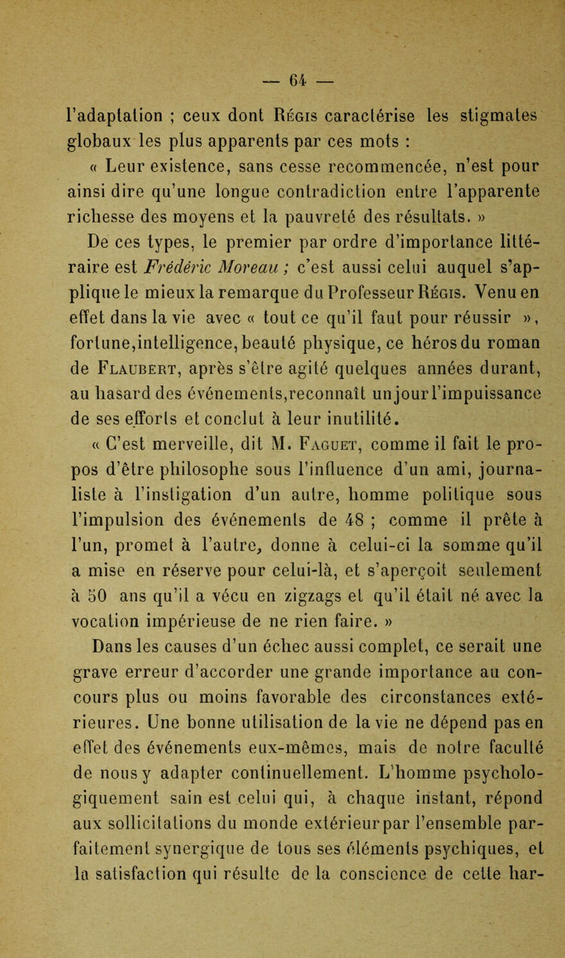 l’adaplalion ; ceux dont Régis caractérise les stigmates globaux*les plus apparents par ces mots : « Leur existence, sans cesse recommencée, n’est pour ainsi dire qu’une longue contradiction entre l’apparente richesse des moyens et la pauvreté des résultats. » De ces types, le premier par ordre d’importance litté- raire est Frédéric Moreau ; c’est aussi celui auquel s’ap- plique le mieux la remarque du Professeur Régis. Venu en effet dans la vie avec « tout ce qu’il faut pour réussir », fortune,intelligence, beauté physique, ce héros du roman de Flaubert, après s’êlre agité quelques années durant, au hasard des événements,reconnaît un jour l’impuissance de ses efforts et conclut à leur inutilité. « C’est merveille, dit M. Faguet, comme il fait le pro- pos d’être philosophe sous l’influence d’un ami, journa- liste à l’instigation d’un autre, homme politique sous l’impulsion des événements de 48 ; comme il prête à l’un, promet à l’autre^ donne à celui-ci la somme qu’il a mise en réserve pour celui-là, et s’aperçoit seulement à 50 ans qu’il a vécu en zigzags et qu’il était né avec la vocation impérieuse de ne rien faire. » Dans les causes d’un échec aussi complet, ce serait une grave erreur d’accorder une grande importance au con- cours plus ou moins favorable des circonstances exté- rieures. Une bonne utilisation de la vie ne dépend pas en effet des événements eux-mêmes, mais de notre faculté de nous y adapter continuellement. L’homme psycholo- giquement sain est celui qui, à chaque instant, répond aux sollicitations du monde extérieur par l’ensemble par- faitement synergique de tous ses éléments psychiques, et la satisfaction qui résulte de la conscience de celte har-