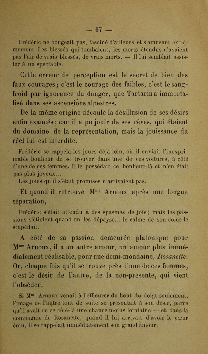 Frédéric ne bougeait pas, fasciné d’ailleurs et s’amusant extrê- mement. Les blessés qui tombaient, les morts étendus n’avaient pas l’air de vrais blessés, de vrais morts. — Il lui semblait assis- ter à un spectable. Cette erreur de perception est le secret de bien des faux courages; c’est le courage des faibles^ c’est le sang- froid par ignorance du danger, que Tartarina immorta- lisé dans ses ascensions alpestres. De la même origine découle la désillusion de ses désirs enfin exaucés; car il a pu jouir de ses rêves, qui étaient du domaine de la représentation, mais la jouissance du réel lui est interdite. Frédéric se rappela les jours déjà loin, où il enviait l’inexpri- mable bonheur de se trouver dans une de ces voitures, à côté d'une de ces femmes. Il le possédait ce bonheur-là et n’en était pas plus joyeux... Les joies qu’il s’était promises n’arrivaient pas. Et quand il retrouve M® Arnoux après une longue séparation, Frédéric s’était attendu à des spasmes de joie; mais les pas- sions s’étiolent quand on les dépayse... le calme de son cœur le stupéfiait. A côté de sa passion demeurée platonique pour Arnoux, il a un autre amour, un amour plus immé- diatement réalisable^ pour une demi-mondaine, Rosanette. Or, chaque fois qu’il se trouve près d’une de ces femmes^ c’est le désir de l’autre, de la non-présente, qui vient l’obséder. Si Arnoux venait à l’effleurer du bout du doigt seulement, l’image de l’autre tout de suite se présentait à son désir, parce qu’il avait de ce côté-là une chance moins lointaine — et, dans la compagnie de Rosanette, quand il lui arrivait d’avoir le cœur ému, il se rappelait immédiatement son grand amour;