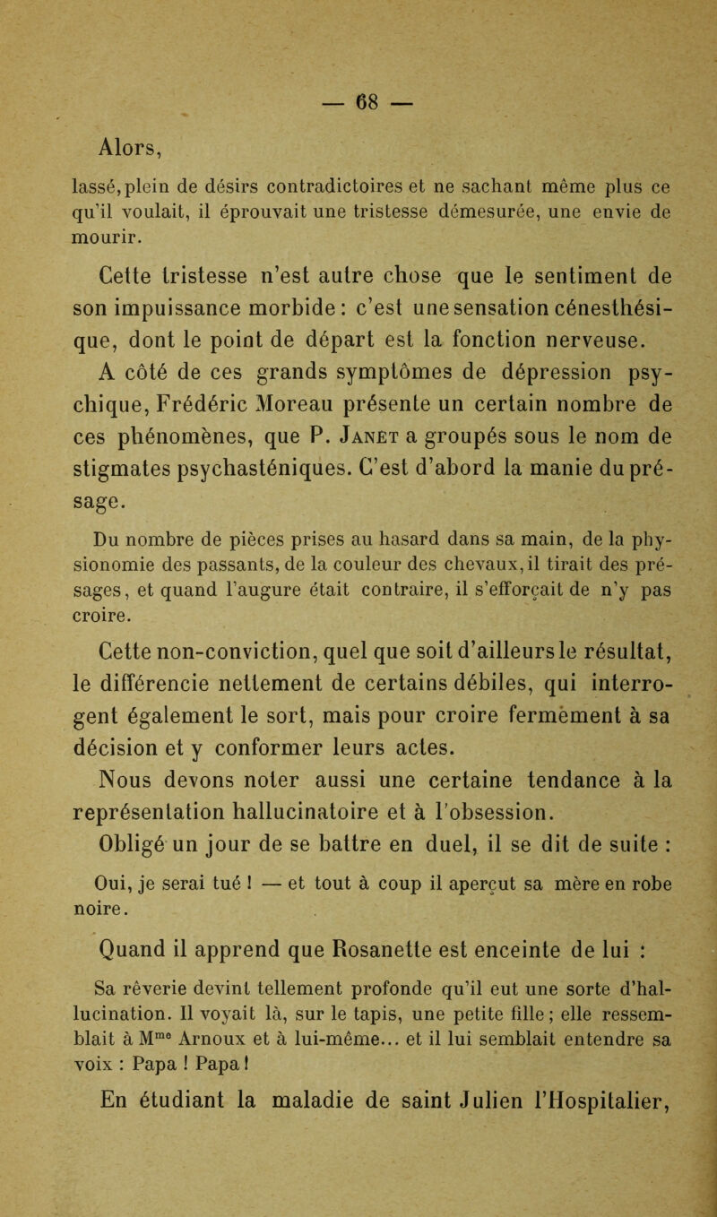 Alors, lassé, plein de désirs contradictoires et ne sachant même plus ce qu’il voulait, il éprouvait une tristesse démesurée, une envie de mourir. Cette tristesse n’est autre chose ^que le sentiment de son impuissance morbide: c’est une sensation cénesthési- que, dont le point de départ est la fonction nerveuse. A côté de ces grands symptômes de dépression psy- chique, Frédéric Moreau présente un certain nombre de ces phénomènes, que P. Janet a groupés sous le nom de stigmates psychasténiques. C’est d’abord la manie du pré- sage. Du nombre de pièces prises au hasard dans sa main, de la phy- sionomie des passants, de la couleur des chevaux, il tirait des pré- sages, et quand l’augure était contraire, il s’efforcait de n’y pas croire. Cette non-conviction, quel que soit d’ailleurs le résultat, le différencie nettement de certains débiles, qui interro- gent également le sort, mais pour croire fermement à sa décision et y conformer leurs actes. Nous devons noter aussi une certaine tendance à la représentation hallucinatoire et à l'obsession. Obligé-un jour de se battre en duel, il se dit de suite : Oui, je serai tué I — et tout à coup il aperçut sa mère en robe noire. Quand il apprend que Rosanette est enceinte de lui : . Sa rêverie devint tellement profonde qu’il eut une sorte d’hal- lucination. Il voyait là, sur le tapis, une petite fdle ; elle ressem- blait à Arnoux et à lui-même... et il lui semblait entendre sa voix : Papa ! Papa 1 En étudiant la maladie de saint Julien l’Hospitalier,