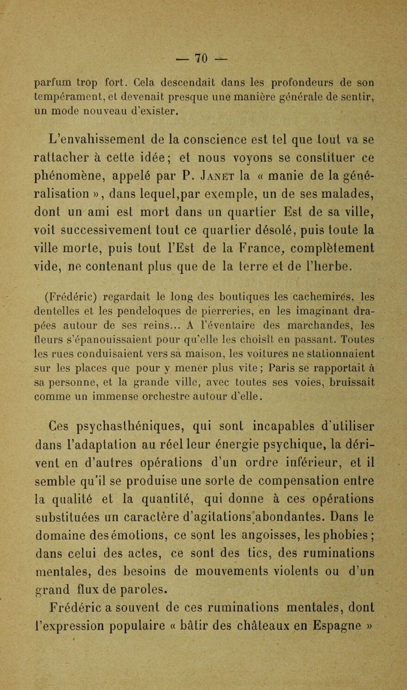 parfum trop fort. Cela descendait dans les profondeurs de son tempérament, et devenait presque une manière générale de sentir, un mode nouveau d’exister. L’envahissement de la conscience est tel que tout va se rattacher à cette idée; et nous voyons se constituer ce phénomène, appelé par P. Janet la « manie de la géné- ralisation », dans lequel,par exemple, un de ses malades, dont un ami est mort dans un quartier Est de sa ville, voit successivement tout ce quartier désolé, puis toute la ville morte, puis tout l’Est de la France^ complètement vide, ne contenant plus que de la terre et de l’herbe. (Frédéric) regardait le long des boutiques les cachemires, les dentelles et les pendeloques de pierreries, en les imaginant dra- pées autour de ses reins... A l’éventaire des marchandes, les fleurs s’épanouissaient pour qu’elle les choisît en passant. Toutes les rues conduisaient vers sa maison, les voitures ne stationnaient sur les places que pour y mener plus vite ; Paris se rapportait à sa personne, et la grande ville, avec toutes ses voies, bruissait comme un immense orchestre autour d’elle. Ces psychasthéniques, qui sont incapables d'utiliser dans l’adaptation au réel leur énergie psychique, la déri- vent en d’autres opérations d’un ordre inférieur, et il semble qu’il se produise une sorte de compensation entre la qualité et la quantité, qui donne à ces opérations substituées un caractère d’agitations'abondantes. Dans le domaine des émotions, ce sont les angoisses, les phobies; dans celui des actes, ce sont des tics, des ruminations mentales, des besoins de mouvements violents ou d’un grand flux de paroles. Frédéric a souvent de ces ruminations mentales, dont l’expression populaire « bâtir des châteaux en Espagne »