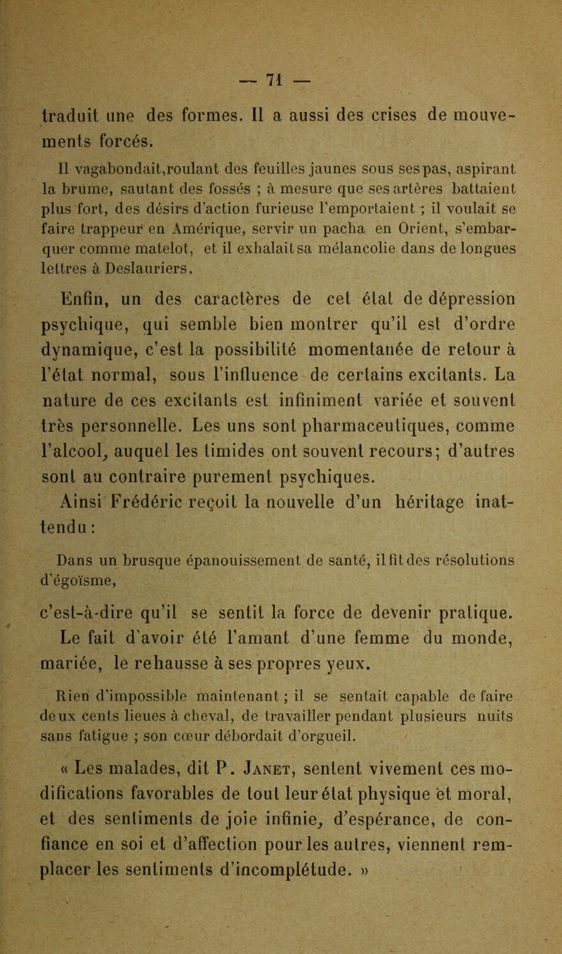 traduit une des formes. Il a aussi des crises de mouve- ments forcés. Il vagabondait,roulant des feuilles jaunes sous ses pas, aspirant la brume, sautant des fossés ; à mesure que ses artères battaient plus fort, des désirs d’action furieuse l’emportaient ; il voulait se faire trappeur en Amérique, servir un pacha en Orient, s’embar- quer comme matelot, et il exhalait sa mélancolie dans de longues lettres à Deslauriers. Enfin, un des caractères de cet état de dépression psychique, qui semble bien montrer qu’il est d’ordre dynamique, c’est la possibilité momentanée de retour à l’état normal, sous l’influence de certains excitants. La nature de ces excitants est infiniment variée et souvent très personnelle. Les uns sont pharmaceutiques, comme l’alcool^ auquel les timides ont souvent recours; d’autres sont au contraire purement psychiques. Ainsi Frédéric reçoit la nouvelle d’un héritage inat- tendu : Dans un brusque épanouissement de santé, il fit des résolutions d’égoïsme, c’est-à-dire qu’il se sentit la force de devenir pratique. Le fait d’avoir été l’amant d’une femme du monde, mariée, le rehausse à ses propres yeux. Rien d’impossible maintenant ; il se sentait capable de faire deux cents lieues à cheval, de travailler pendant plusieurs nuits sans fatigue ; son cœur débordait d’orgueil. « Les malades, dit P. Janet, sentent vivement ces mo- difications favorables de tout leur état physique et moral, et des sentiments de joie infinie^ d’espérance, de con- fiance en soi et d’affection pour les autres, viennent rem- placer les sentiments d’incomplétude. »
