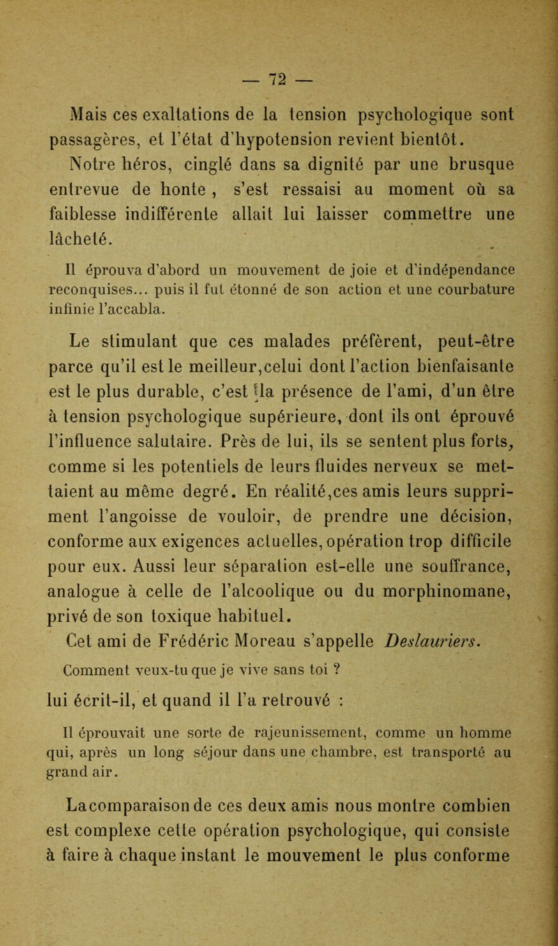 Mais ces exaltations de la tension psychologique sont passagères, et l’état d’hypotension revient bientôt. Notre héros, cinglé dans sa dignité par une brusque entrevue de honte , s’est ressaisi au moment où sa faiblesse indifférente allait lui laisser commettre une lâcheté. Il éprouva d’abord un mouvement de joie et d’indépendance reconquises... puis il fut étonné de son action et une courbature infinie l’accabla. Le stimulant que ces malades préfèrent, peut-être parce qu’il est le meilleur,celui dont l’action bienfaisante est le plus durable, c’est Ua présence de l’ami, d’un être à tension psychologique supérieure, dont ils ont éprouvé l’influence salutaire. Près de lui, ils se sentent plus forts_, comme si les potentiels de leurs fluides nerveux se met- taient au même degré. En réalité,ces amis leurs suppri- ment l’angoisse de vouloir, de prendre une décision, conforme aux exigences actuelles, opération trop difficile pour eux. Aussi leur séparation est-elle une souffrance, analogue à celle de l’alcoolique ou du morphinomane, privé de son toxique habituel. Cet ami de Frédéric Moreau s’appelle Deslauriers. Comment veux-tu que je vive sans toi ? lui écrit-il, et quand il l’a retrouvé : Il éprouvait une sorte de rajeunissement, comme un homme qui, après un long séjour dans une chambre, est transporté au grand air. Lacomparaisonde ces deux amis nous montre combien est complexe cette opération psychologique, qui consiste à faire à chaque instant le mouvement le plus conforme