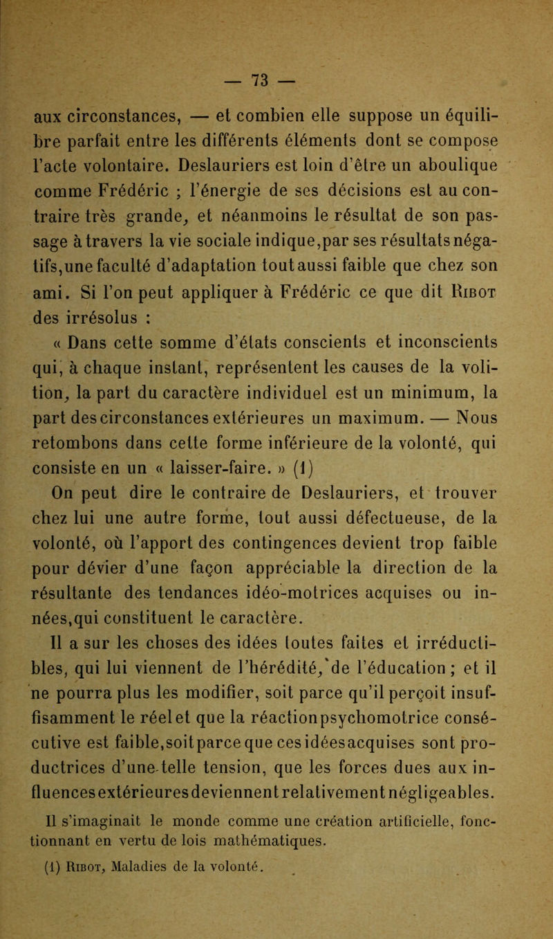 aux circonstances, — et combien elle suppose un équili- bre parfait entre les différents éléments dont se compose l’acte volontaire. Deslauriers est loin d’être un aboulique comme Frédéric ; l’énergie de ses décisions est au con- traire très grande^ et néanmoins le résultat de son pas- sage à travers la vie sociale indique,par ses résultats néga- tifs,une faculté d’adaptation tout aussi faible que chez son ami. Si l’on peut appliquer à Frédéric ce que dit Ribot des irrésolus : « Dans cette somme d’états conscients et inconscients qui; à chaque instant, représentent les causes de la voli- tion^ la part du caractère individuel est un minimum, la part des circonstances extérieures un maximum. — Nous retombons dans cette forme inférieure de la volonté, qui consiste en un « laisser-faire. » (1) On peut dire le contraire de Deslauriers, et'trouver chez lui une autre forme, tout aussi défectueuse, de la volonté, où l’apport des contingences devient trop faible pour dévier d’une façon appréciable la direction de la résultante des tendances idéo-motrices acquises ou in- nées,qui constituent le caractère. Il a sur les choses des idées toutes faites et irréducti- bles, qui lui viennent de l’hérédité/de l’éducation; et il ne pourra plus les modifier, soit parce qu’il perçoit insuf- fisamment le réel et que la réaction psychomotrice consé- cutive est faible,soitparceque cesidéesacquises sont pro- ductrices d’une telle tension, que les forces dues aux in- fluences extérieures deviennent relativement négligeables. 11 s’imaginait le monde comme une création artificielle, fonc- tionnant en vertu de lois mathématiques. (1) Ribot, Maladies de la volonté.