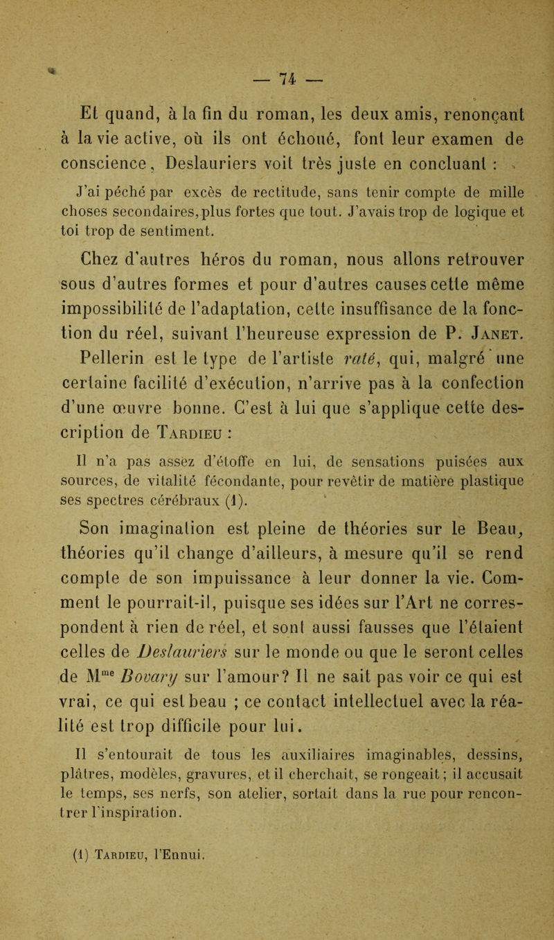Et quand, à la fin du roman, les deux amis, renonçant à la vie active, où ils ont échoué, font leur examen de conscience, Deslauriers voit très juste en concluant : . J’ai péché par excès de rectitude, sans tenir compte de mille choses secondaires, plus fortes que tout. J’avais trop de logique et toi trop de sentiment. Chez d’autres héros du roman, nous allons retrouver sous d’autres formes et pour d’autres causes cette même impossibilité de l’adaptation, cette insuffisance de la fonc- tion du réel, suivant l’heureuse expression de P. Janet. Pellerin est le type de l’artiste raté^ qui, malgré une certaine facilité d’exécution, n’arrive pas à la confection d’une œuvre bonne. C’est à lui que s’applique cette des- cription de Tardieu : Il n’a pas assez d’étoffe en lui, de sensations puisées aux sources, de vitalité fécondante, pour revêtir de matière plastique ses spectres cérébraux (I). ‘ Son imagination est pleine de théories sur le Beau^ théories qu’il change d’ailleurs, à mesure qu’il se rend compte de son impuissance à leur donner la vie. Com- ment le pourrait-il, puisque ses idées sur FArt ne corres- pondent à rien de réel, et sont aussi fausses que l’étaient celles de Deslauriers sur le monde ou que le seront celles .de Bovary sur l’amour? Il ne sait pas voir ce qui est vrai, ce qui est beau ; ce contact intellectuel avec la réa- lité est trop difficile pour lui. Il s’entourait de tous les auxiliaires imaginables, dessins, plâtres, modèles, gravures, et il cherchait, se rongeait; il accusait le temps, ses nerfs, son atelier, sortait dans la rue pour rencon- trer l’inspiration. (1) Tardieu, l’Ennui.