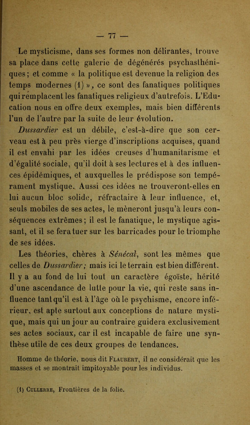 Le mysticisme, dans ses formes non délirantes, trouve sa place dans cette galerie de dégénérés psychasthéni- ques ; et comme « la politique est devenue la religion des temps modernes (1) ce sont des fanatiques politiques qui remplacent les fanatiques religieux d’autrefois. L’Edu- cation nous en offre deux exemples, mais bien différents l’un de l’autre par la suite de leur évolution. Diissardier est un débile, c’est-à-dire que son cer- veau est à peu près vierge d’inscriptions acquises, quand il est envahi par les idées creuses d’humanitarisme et d’égalité sociale, qu’il doit à ses lectures et à des influen- ces épidémiques, et auxquelles le prédispose son tempé- rament mystique.. Aussi ces idées ne trouveront-elles en lui aucun bloc solide, réfractaire à leur influence, et, seuls mobiles de ses actes, le mèneront jusqu’à leurs con- séquences extrêmes ; il est le fanatique, le mystique agis- sant, et il se fera tuer sur les barricades pour le triomphe de ses idées. Les théories, chères à Sénécal, sont les mêmes que celles de Dussardier; mais ici le terrain est bien différent. Il y a au fond de lui tout un caractère égoïste, hérité d’une ascendance de lutle pour la vie, qui reste sans in- fluence tant qu’il est à l’âge où le psychisme, encore infé- rieur, est apte surtout aux conceptions de nature mysti- que, mais qui un jour au contraire guidera exclusivement ses actes sociaux, car il est incapable de faire une syn- thèse utile de ces deux groupes de tendances. Homme de théorie, nous dit Flaubert, il ne considérait que les masses et se montrait impitoyable pour les individus. (1) CuLLERRE, Frontières de la folie.