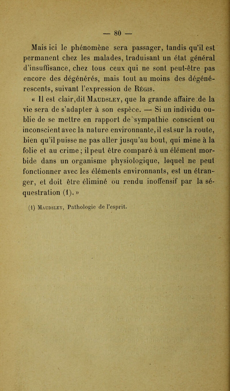 Mais ici le phénomène sera passager, tandis qu’il est permanent chez les malades, traduisant un état général d’insuffisance, chez tous ceux qui ne sont peut-être pas encore des dégénérés, mais tout au moins des dégéné- rescents, suivant l’expression de Régis. « Il est clair,dit Maudsley, que la grande affaire de la vie sera de s’adapter à son espèce. — Si un individu ou- blie de se mettre en rapport de sympathie conscient ou inconscient avec la nature environnante, il est sur la route, bien qu’il puisse ne pas aller jusqu’au bout, qui mène à la folie et au crime ; il peut être comparé à un élément mor- bide dans un organisme physiologique, lequel ne peut fonctionner avec les éléments environnants, est un étran- ger, et doit être éliminé ou rendu inoffensif par la sé- questration (1). » \ (1) Maudsley, Pathologie de l’esprit.